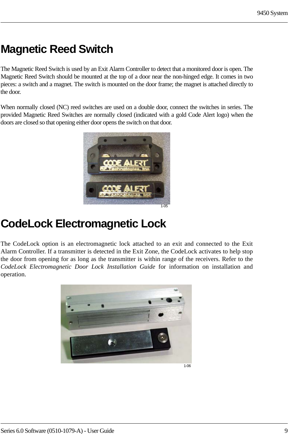 Series 6.0 Software (0510-1079-A) - User Guide  99450 SystemMagnetic Reed SwitchThe Magnetic Reed Switch is used by an Exit Alarm Controller to detect that a monitored door is open. The Magnetic Reed Switch should be mounted at the top of a door near the non-hinged edge. It comes in two pieces: a switch and a magnet. The switch is mounted on the door frame; the magnet is attached directly to the door.When normally closed (NC) reed switches are used on a double door, connect the switches in series. The provided Magnetic Reed Switches are normally closed (indicated with a gold Code Alert logo) when the doors are closed so that opening either door opens the switch on that door. CodeLock Electromagnetic LockThe CodeLock option is an electromagnetic lock attached to an exit and connected to the Exit Alarm Controller. If a transmitter is detected in the Exit Zone, the CodeLock activates to help stop the door from opening for as long as the transmitter is within range of the receivers. Refer to the CodeLock Electromagnetic Door Lock Installation Guide for information on installation and operation.1-051-06