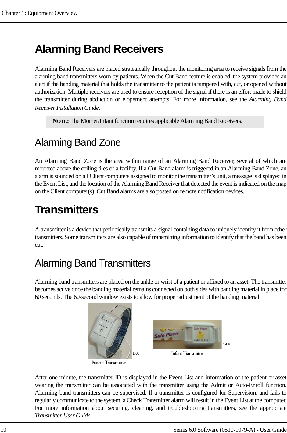 Chapter 1: Equipment Overview 10 Series 6.0 Software (0510-1079-A) - User GuideAlarming Band ReceiversAlarming Band Receivers are placed strategically throughout the monitoring area to receive signals from the alarming band transmitters worn by patients. When the Cut Band feature is enabled, the system provides an alert if the banding material that holds the transmitter to the patient is tampered with, cut, or opened without authorization. Multiple receivers are used to ensure reception of the signal if there is an effort made to shield the transmitter during abduction or elopement attempts. For more information, see the Alarming Band Receiver Installation Guide. Alarming Band ZoneAn Alarming Band Zone is the area within range of an Alarming Band Receiver, several of which are mounted above the ceiling tiles of a facility. If a Cut Band alarm is triggered in an Alarming Band Zone, an alarm is sounded on all Client computers assigned to monitor the transmitter’s unit, a message is displayed in the Event List, and the location of the Alarming Band Receiver that detected the event is indicated on the map on the Client computer(s). Cut Band alarms are also posted on remote notification devices.TransmittersA transmitter is a device that periodically transmits a signal containing data to uniquely identify it from other transmitters. Some transmitters are also capable of transmitting information to identify that the band has been cut.Alarming Band TransmittersAlarming band transmitters are placed on the ankle or wrist of a patient or affixed to an asset. The transmitter becomes active once the banding material remains connected on both sides with banding material in place for 60 seconds. The 60-second window exists to allow for proper adjustment of the banding material. After one minute, the transmitter ID is displayed in the Event List and information of the patient or asset wearing the transmitter can be associated with the transmitter using the Admit or Auto-Enroll function. Alarming band transmitters can be supervised. If a transmitter is configured for Supervision, and fails to regularly communicate to the system, a Check Transmitter alarm will result in the Event List at the computer. For more information about securing, cleaning, and troubleshooting transmitters, see the appropriate Transmitter User Guide. NOTE: The Mother/Infant function requires applicable Alarming Band Receivers.Infant TransmitterPatient Transmitter1-081-09