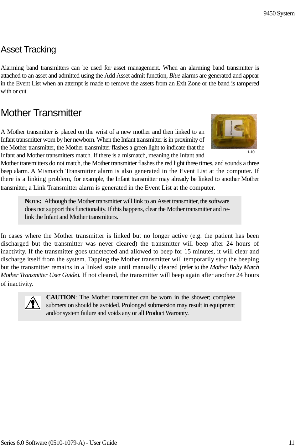 Series 6.0 Software (0510-1079-A) - User Guide  119450 SystemAsset TrackingAlarming band transmitters can be used for asset management. When an alarming band transmitter is attached to an asset and admitted using the Add Asset admit function, Blue alarms are generated and appear in the Event List when an attempt is made to remove the assets from an Exit Zone or the band is tampered with or cut.Mother TransmitterA Mother transmitter is placed on the wrist of a new mother and then linked to an Infant transmitter worn by her newborn. When the Infant transmitter is in proximity of the Mother transmitter, the Mother transmitter flashes a green light to indicate that the Infant and Mother transmitters match. If there is a mismatch, meaning the Infant and Mother transmitters do not match, the Mother transmitter flashes the red light three times, and sounds a three beep alarm. A Mismatch Transmitter alarm is also generated in the Event List at the computer. If there is a linking problem, for example, the Infant transmitter may already be linked to another Mother transmitter, a Link Transmitter alarm is generated in the Event List at the computer. In cases where the Mother transmitter is linked but no longer active (e.g. the patient has been discharged but the transmitter was never cleared) the transmitter will beep after 24 hours of inactivity. If the transmitter goes undetected and allowed to beep for 15 minutes, it will clear and discharge itself from the system. Tapping the Mother transmitter will temporarily stop the beeping but the transmitter remains in a linked state until manually cleared (refer to the Mother Baby Match Mother Transmitter User Guide). If not cleared, the transmitter will beep again after another 24 hours of inactivity.NOTE:  Although the Mother transmitter will link to an Asset transmitter, the software does not support this functionality. If this happens, clear the Mother transmitter and re-link the Infant and Mother transmitters. CAUTION: The Mother transmitter can be worn in the shower; complete submersion should be avoided. Prolonged submersion may result in equipment and/or system failure and voids any or all Product Warranty.1-10