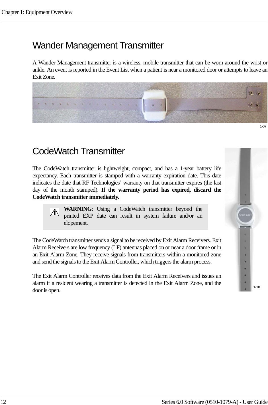 Chapter 1: Equipment Overview 12 Series 6.0 Software (0510-1079-A) - User GuideWander Management TransmitterA Wander Management transmitter is a wireless, mobile transmitter that can be worn around the wrist or ankle. An event is reported in the Event List when a patient is near a monitored door or attempts to leave an Exit Zone.CodeWatch TransmitterThe CodeWatch transmitter is lightweight, compact, and has a 1-year battery life expectancy. Each transmitter is stamped with a warranty expiration date. This date indicates the date that RF Technologies’ warranty on that transmitter expires (the last day of the month stamped). If the warranty period has expired, discard the CodeWatch transmitter immediately.The CodeWatch transmitter sends a signal to be received by Exit Alarm Receivers. Exit Alarm Receivers are low frequency (LF) antennas placed on or near a door frame or in an Exit Alarm Zone. They receive signals from transmitters within a monitored zone and send the signals to the Exit Alarm Controller, which triggers the alarm process. The Exit Alarm Controller receives data from the Exit Alarm Receivers and issues an alarm if a resident wearing a transmitter is detected in the Exit Alarm Zone, and the door is open. WARNING: Using a CodeWatch transmitter beyond the printed EXP date can result in system failure and/or an elopement.1-071-18