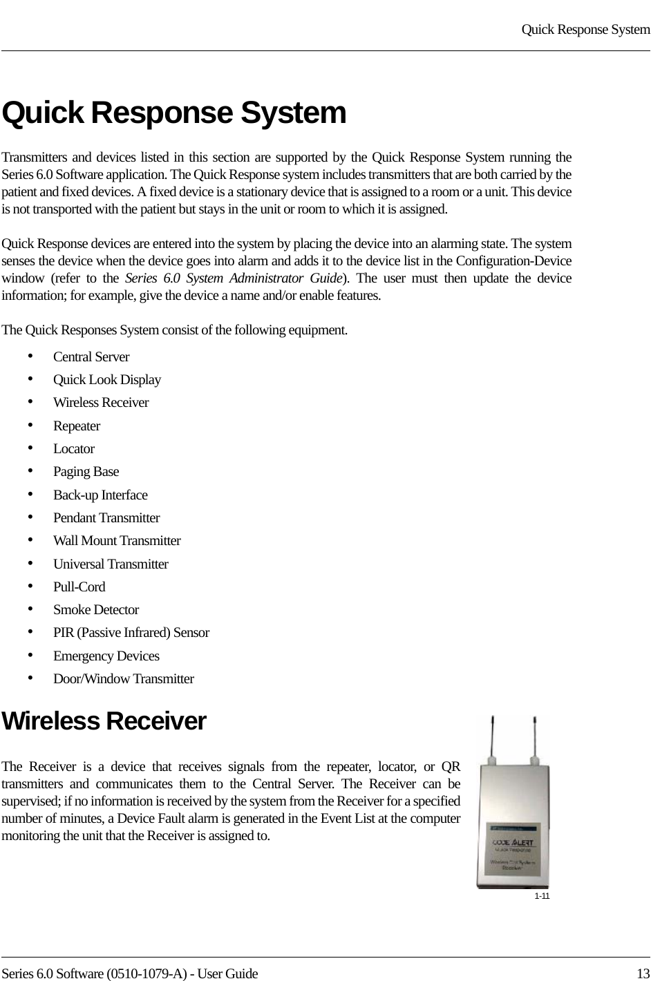 Series 6.0 Software (0510-1079-A) - User Guide  13Quick Response SystemQuick Response System Transmitters and devices listed in this section are supported by the Quick Response System running the Series 6.0 Software application. The Quick Response system includes transmitters that are both carried by the patient and fixed devices. A fixed device is a stationary device that is assigned to a room or a unit. This device is not transported with the patient but stays in the unit or room to which it is assigned.Quick Response devices are entered into the system by placing the device into an alarming state. The system senses the device when the device goes into alarm and adds it to the device list in the Configuration-Device window (refer to the Series 6.0 System Administrator Guide). The user must then update the device information; for example, give the device a name and/or enable features.The Quick Responses System consist of the following equipment.•Central Server•Quick Look Display•Wireless Receiver•Repeater•Locator•Paging Base•Back-up Interface•Pendant Transmitter•Wall Mount Transmitter•Universal Transmitter•Pull-Cord•Smoke Detector•PIR (Passive Infrared) Sensor•Emergency Devices•Door/Window TransmitterWireless ReceiverThe Receiver is a device that receives signals from the repeater, locator, or QR transmitters and communicates them to the Central Server. The Receiver can be supervised; if no information is received by the system from the Receiver for a specified number of minutes, a Device Fault alarm is generated in the Event List at the computer monitoring the unit that the Receiver is assigned to.1-11