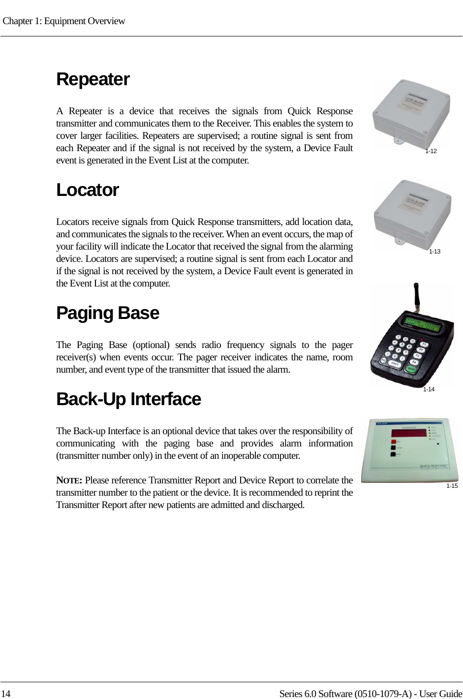 Chapter 1: Equipment Overview 14 Series 6.0 Software (0510-1079-A) - User GuideRepeaterA Repeater is a device that receives the signals from Quick Response transmitter and communicates them to the Receiver. This enables the system to cover larger facilities. Repeaters are supervised; a routine signal is sent from each Repeater and if the signal is not received by the system, a Device Fault event is generated in the Event List at the computer.LocatorLocators receive signals from Quick Response transmitters, add location data, and communicates the signals to the receiver. When an event occurs, the map of your facility will indicate the Locator that received the signal from the alarming device. Locators are supervised; a routine signal is sent from each Locator and if the signal is not received by the system, a Device Fault event is generated in the Event List at the computer.Paging BaseThe Paging Base (optional) sends radio frequency signals to the pager receiver(s) when events occur. The pager receiver indicates the name, room number, and event type of the transmitter that issued the alarm.Back-Up InterfaceThe Back-up Interface is an optional device that takes over the responsibility of communicating with the paging base and provides alarm information (transmitter number only) in the event of an inoperable computer.NOTE: Please reference Transmitter Report and Device Report to correlate the transmitter number to the patient or the device. It is recommended to reprint the Transmitter Report after new patients are admitted and discharged.1-121-131-141-15