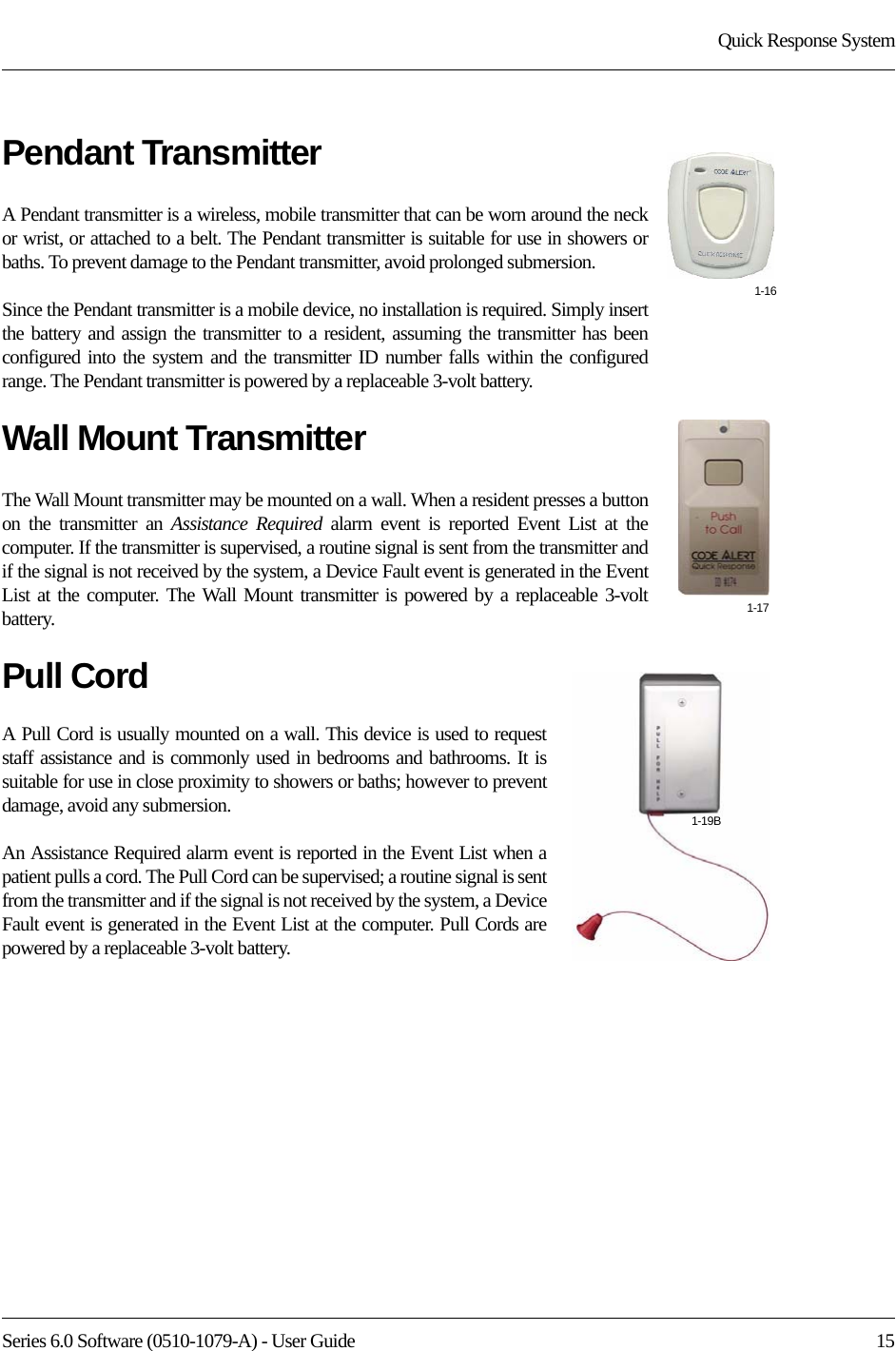 Series 6.0 Software (0510-1079-A) - User Guide  15Quick Response SystemPendant TransmitterA Pendant transmitter is a wireless, mobile transmitter that can be worn around the neck or wrist, or attached to a belt. The Pendant transmitter is suitable for use in showers or baths. To prevent damage to the Pendant transmitter, avoid prolonged submersion. Since the Pendant transmitter is a mobile device, no installation is required. Simply insert the battery and assign the transmitter to a resident, assuming the transmitter has been configured into the system and the transmitter ID number falls within the configured range. The Pendant transmitter is powered by a replaceable 3-volt battery. Wall Mount TransmitterThe Wall Mount transmitter may be mounted on a wall. When a resident presses a button on the transmitter an Assistance Required alarm event is reported Event List at the computer. If the transmitter is supervised, a routine signal is sent from the transmitter and if the signal is not received by the system, a Device Fault event is generated in the Event List at the computer. The Wall Mount transmitter is powered by a replaceable 3-volt battery. Pull CordA Pull Cord is usually mounted on a wall. This device is used to request staff assistance and is commonly used in bedrooms and bathrooms. It is suitable for use in close proximity to showers or baths; however to prevent damage, avoid any submersion.An Assistance Required alarm event is reported in the Event List when a patient pulls a cord. The Pull Cord can be supervised; a routine signal is sent from the transmitter and if the signal is not received by the system, a Device Fault event is generated in the Event List at the computer. Pull Cords are powered by a replaceable 3-volt battery. 1-161-171-19B