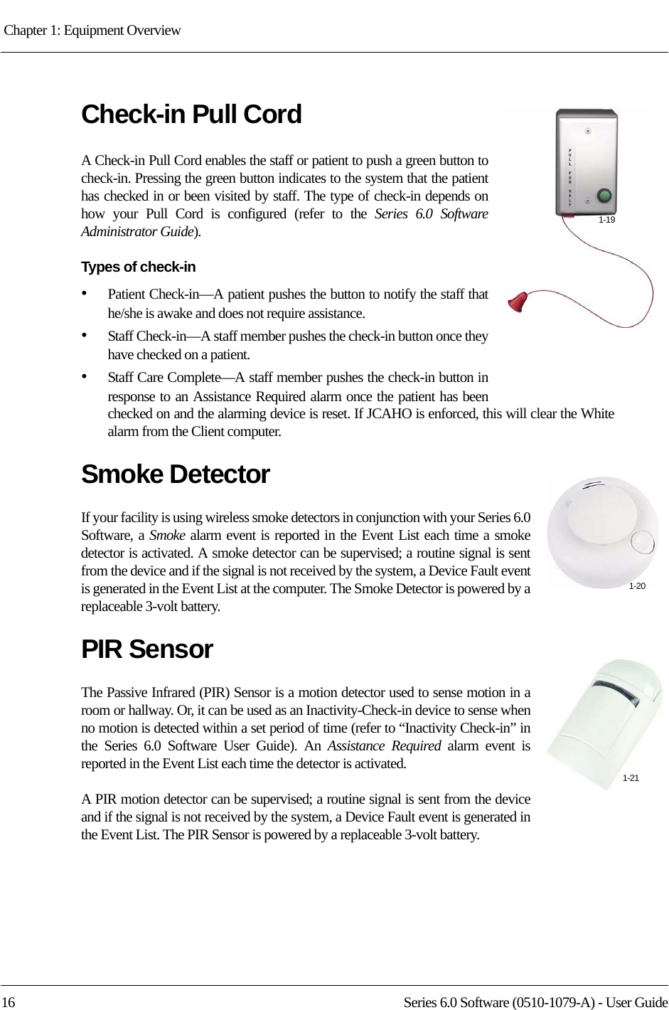 Chapter 1: Equipment Overview 16 Series 6.0 Software (0510-1079-A) - User GuideCheck-in Pull CordA Check-in Pull Cord enables the staff or patient to push a green button to check-in. Pressing the green button indicates to the system that the patient has checked in or been visited by staff. The type of check-in depends on how your Pull Cord is configured (refer to the Series 6.0 Software Administrator Guide).Types of check-in•Patient Check-in—A patient pushes the button to notify the staff that he/she is awake and does not require assistance. •Staff Check-in—A staff member pushes the check-in button once they have checked on a patient. •Staff Care Complete—A staff member pushes the check-in button in response to an Assistance Required alarm once the patient has been checked on and the alarming device is reset. If JCAHO is enforced, this will clear the White alarm from the Client computer.Smoke DetectorIf your facility is using wireless smoke detectors in conjunction with your Series 6.0 Software, a Smoke alarm event is reported in the Event List each time a smoke detector is activated. A smoke detector can be supervised; a routine signal is sent from the device and if the signal is not received by the system, a Device Fault event is generated in the Event List at the computer. The Smoke Detector is powered by a replaceable 3-volt battery.PIR SensorThe Passive Infrared (PIR) Sensor is a motion detector used to sense motion in a room or hallway. Or, it can be used as an Inactivity-Check-in device to sense when no motion is detected within a set period of time (refer to “Inactivity Check-in” in the Series 6.0 Software User Guide). An Assistance Required alarm event is reported in the Event List each time the detector is activated. A PIR motion detector can be supervised; a routine signal is sent from the device and if the signal is not received by the system, a Device Fault event is generated in the Event List. The PIR Sensor is powered by a replaceable 3-volt battery.1-191-201-21