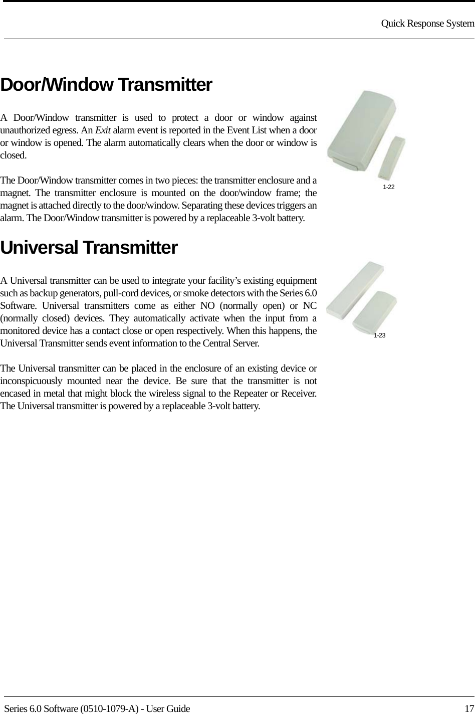 Series 6.0 Software (0510-1079-A) - User Guide  17Quick Response SystemDoor/Window TransmitterA Door/Window transmitter is used to protect a door or window against unauthorized egress. An Exit alarm event is reported in the Event List when a door or window is opened. The alarm automatically clears when the door or window is closed. The Door/Window transmitter comes in two pieces: the transmitter enclosure and a magnet. The transmitter enclosure is mounted on the door/window frame; the magnet is attached directly to the door/window. Separating these devices triggers an alarm. The Door/Window transmitter is powered by a replaceable 3-volt battery.Universal TransmitterA Universal transmitter can be used to integrate your facility’s existing equipment such as backup generators, pull-cord devices, or smoke detectors with the Series 6.0 Software. Universal transmitters come as either NO (normally open) or NC (normally closed) devices. They automatically activate when the input from a monitored device has a contact close or open respectively. When this happens, the Universal Transmitter sends event information to the Central Server.The Universal transmitter can be placed in the enclosure of an existing device or inconspicuously mounted near the device. Be sure that the transmitter is not encased in metal that might block the wireless signal to the Repeater or Receiver. The Universal transmitter is powered by a replaceable 3-volt battery.1-221-23