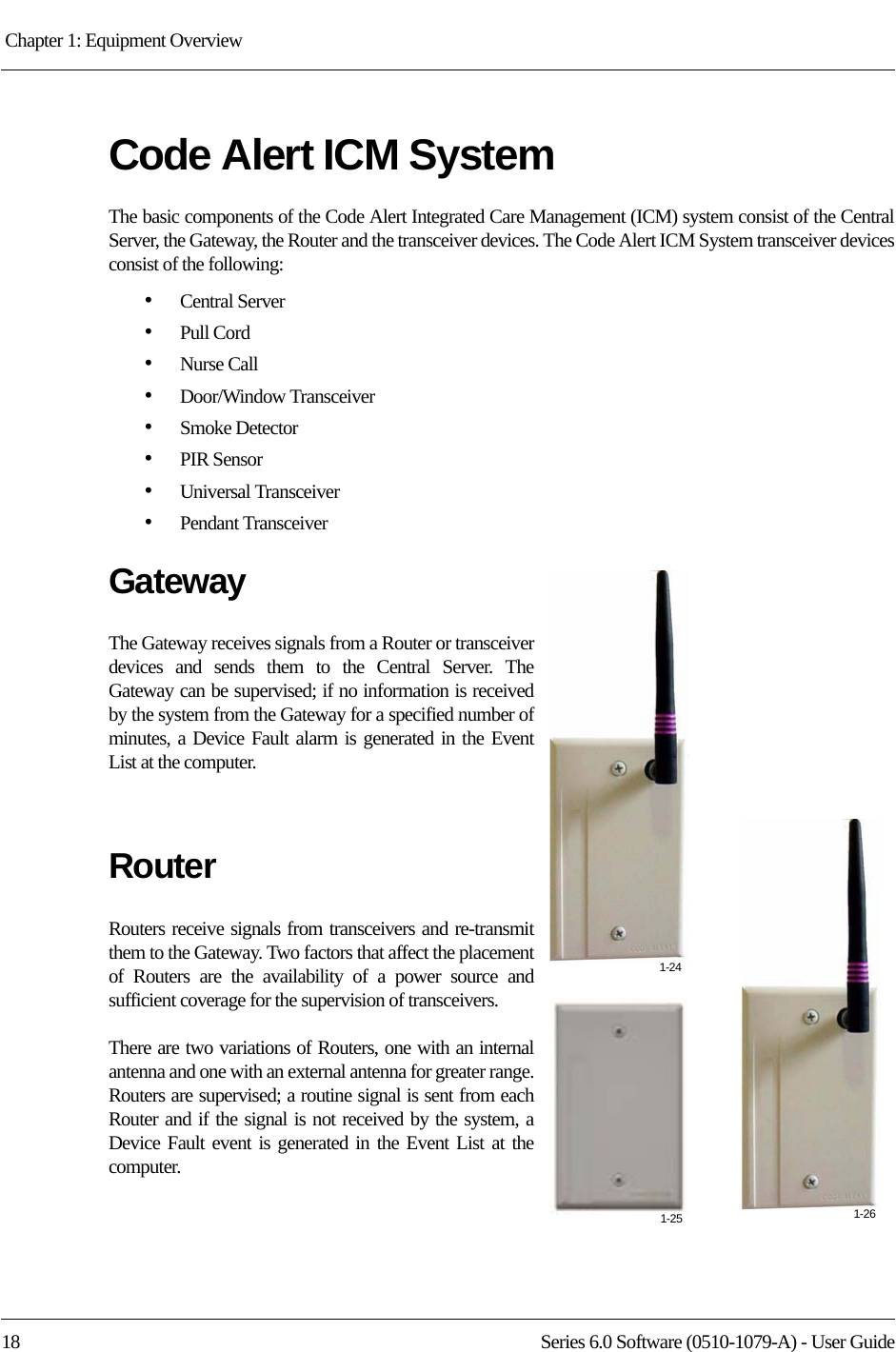 Chapter 1: Equipment Overview 18 Series 6.0 Software (0510-1079-A) - User GuideCode Alert ICM SystemThe basic components of the Code Alert Integrated Care Management (ICM) system consist of the Central Server, the Gateway, the Router and the transceiver devices. The Code Alert ICM System transceiver devices consist of the following:•Central Server•Pull Cord•Nurse Call•Door/Window Transceiver•Smoke Detector•PIR Sensor•Universal Transceiver•Pendant TransceiverGatewayThe Gateway receives signals from a Router or transceiver devices and sends them to the Central Server. The Gateway can be supervised; if no information is received by the system from the Gateway for a specified number of minutes, a Device Fault alarm is generated in the Event List at the computer.RouterRouters receive signals from transceivers and re-transmit them to the Gateway. Two factors that affect the placement of Routers are the availability of a power source and sufficient coverage for the supervision of transceivers. There are two variations of Routers, one with an internal antenna and one with an external antenna for greater range. Routers are supervised; a routine signal is sent from each Router and if the signal is not received by the system, a Device Fault event is generated in the Event List at the computer. 1-241-25 1-26