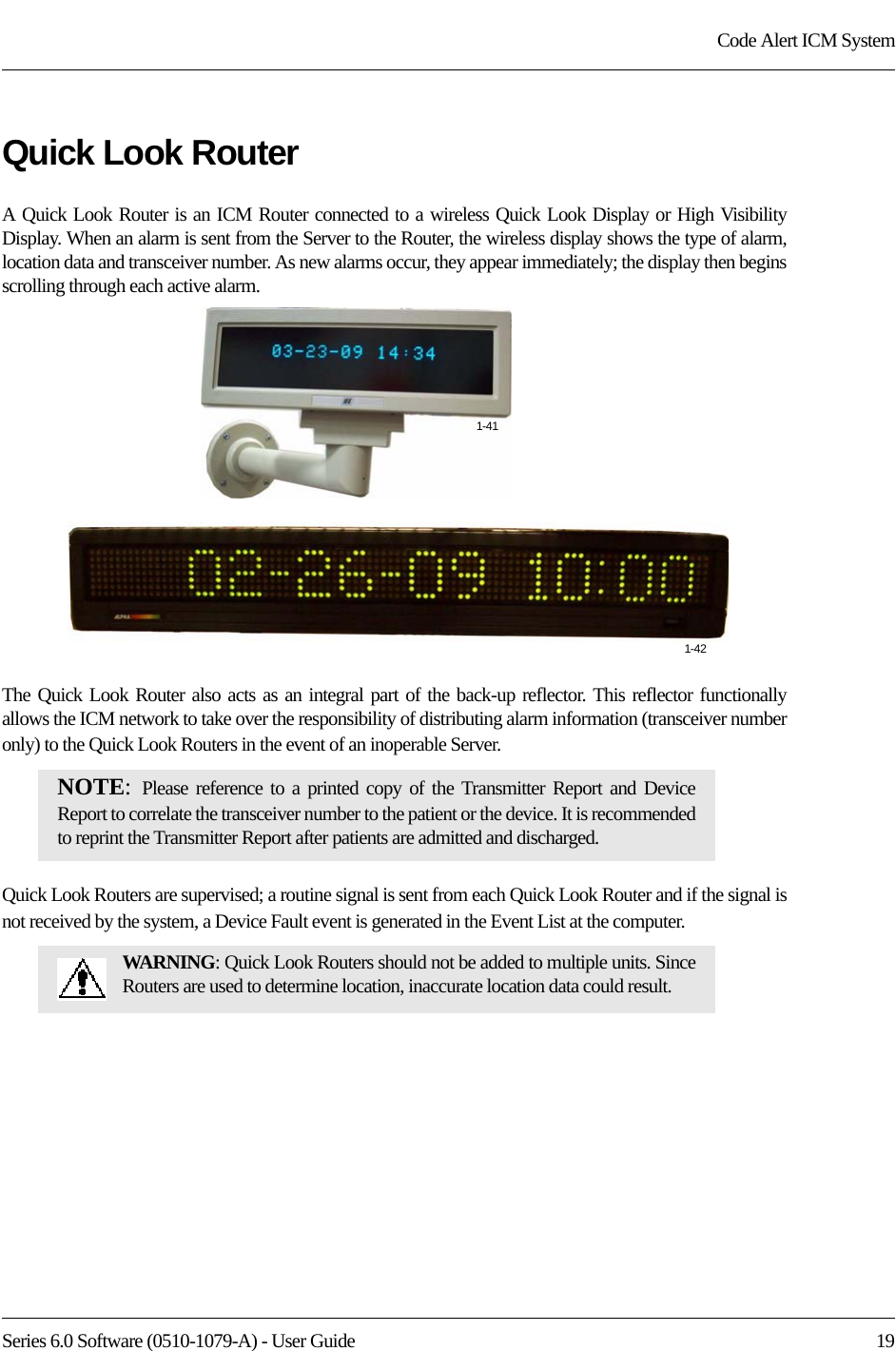 Series 6.0 Software (0510-1079-A) - User Guide  19Code Alert ICM SystemQuick Look RouterA Quick Look Router is an ICM Router connected to a wireless Quick Look Display or High Visibility Display. When an alarm is sent from the Server to the Router, the wireless display shows the type of alarm, location data and transceiver number. As new alarms occur, they appear immediately; the display then begins scrolling through each active alarm. The Quick Look Router also acts as an integral part of the back-up reflector. This reflector functionally allows the ICM network to take over the responsibility of distributing alarm information (transceiver number only) to the Quick Look Routers in the event of an inoperable Server.Quick Look Routers are supervised; a routine signal is sent from each Quick Look Router and if the signal is not received by the system, a Device Fault event is generated in the Event List at the computer.NOTE:  Please reference to a printed copy of the Transmitter Report and Device Report to correlate the transceiver number to the patient or the device. It is recommended to reprint the Transmitter Report after patients are admitted and discharged.WARNING: Quick Look Routers should not be added to multiple units. Since Routers are used to determine location, inaccurate location data could result.1-411-42