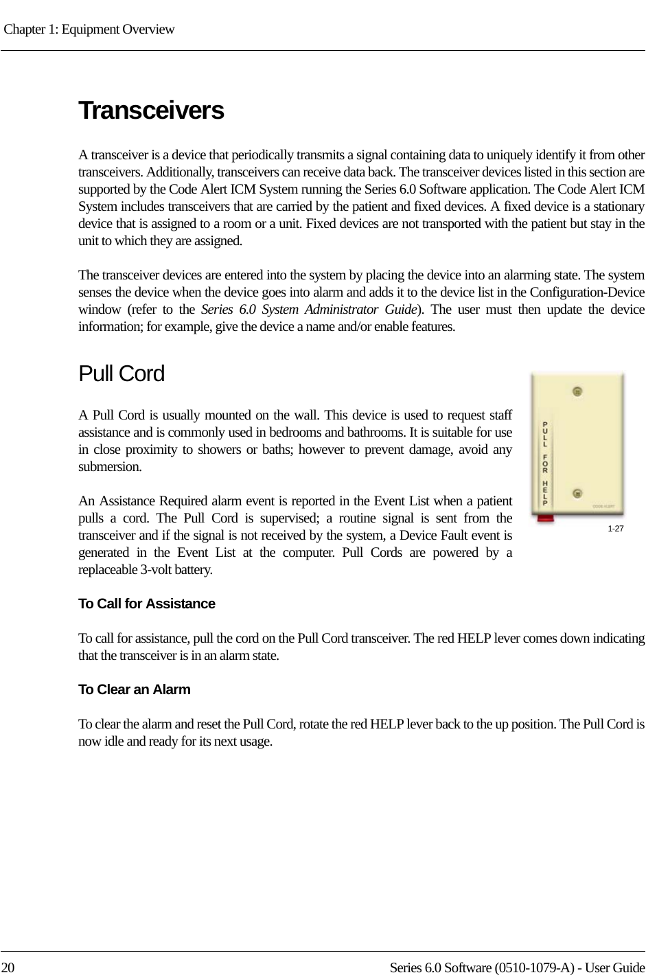 Chapter 1: Equipment Overview 20 Series 6.0 Software (0510-1079-A) - User GuideTransceiversA transceiver is a device that periodically transmits a signal containing data to uniquely identify it from other transceivers. Additionally, transceivers can receive data back. The transceiver devices listed in this section are supported by the Code Alert ICM System running the Series 6.0 Software application. The Code Alert ICM System includes transceivers that are carried by the patient and fixed devices. A fixed device is a stationary device that is assigned to a room or a unit. Fixed devices are not transported with the patient but stay in the unit to which they are assigned.The transceiver devices are entered into the system by placing the device into an alarming state. The system senses the device when the device goes into alarm and adds it to the device list in the Configuration-Device window (refer to the Series 6.0 System Administrator Guide). The user must then update the device information; for example, give the device a name and/or enable features.Pull CordA Pull Cord is usually mounted on the wall. This device is used to request staff assistance and is commonly used in bedrooms and bathrooms. It is suitable for use in close proximity to showers or baths; however to prevent damage, avoid any submersion.An Assistance Required alarm event is reported in the Event List when a patient pulls a cord. The Pull Cord is supervised; a routine signal is sent from the transceiver and if the signal is not received by the system, a Device Fault event is generated in the Event List at the computer. Pull Cords are powered by a replaceable 3-volt battery.To Call for AssistanceTo call for assistance, pull the cord on the Pull Cord transceiver. The red HELP lever comes down indicating that the transceiver is in an alarm state. To Clear an AlarmTo clear the alarm and reset the Pull Cord, rotate the red HELP lever back to the up position. The Pull Cord is now idle and ready for its next usage.1-27