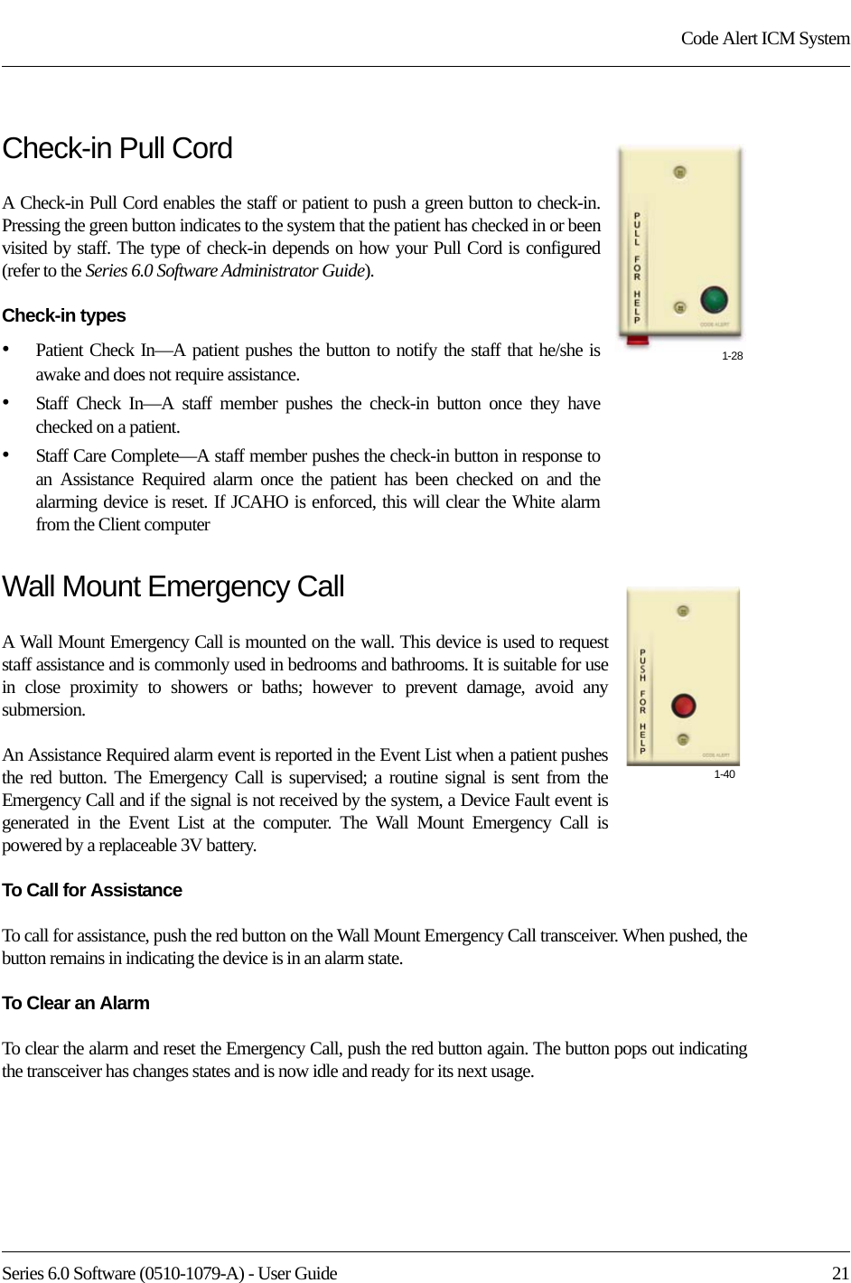 Series 6.0 Software (0510-1079-A) - User Guide  21Code Alert ICM SystemCheck-in Pull CordA Check-in Pull Cord enables the staff or patient to push a green button to check-in. Pressing the green button indicates to the system that the patient has checked in or been visited by staff. The type of check-in depends on how your Pull Cord is configured (refer to the Series 6.0 Software Administrator Guide).Check-in types•Patient Check In—A patient pushes the button to notify the staff that he/she is awake and does not require assistance. •Staff Check In—A staff member pushes the check-in button once they have checked on a patient. •Staff Care Complete—A staff member pushes the check-in button in response to an Assistance Required alarm once the patient has been checked on and the alarming device is reset. If JCAHO is enforced, this will clear the White alarm from the Client computerWall Mount Emergency CallA Wall Mount Emergency Call is mounted on the wall. This device is used to request staff assistance and is commonly used in bedrooms and bathrooms. It is suitable for use in close proximity to showers or baths; however to prevent damage, avoid any submersion.An Assistance Required alarm event is reported in the Event List when a patient pushes the red button. The Emergency Call is supervised; a routine signal is sent from the Emergency Call and if the signal is not received by the system, a Device Fault event is generated in the Event List at the computer. The Wall Mount Emergency Call is powered by a replaceable 3V battery.To Call for AssistanceTo call for assistance, push the red button on the Wall Mount Emergency Call transceiver. When pushed, the button remains in indicating the device is in an alarm state. To Clear an AlarmTo clear the alarm and reset the Emergency Call, push the red button again. The button pops out indicating the transceiver has changes states and is now idle and ready for its next usage.1-281-40