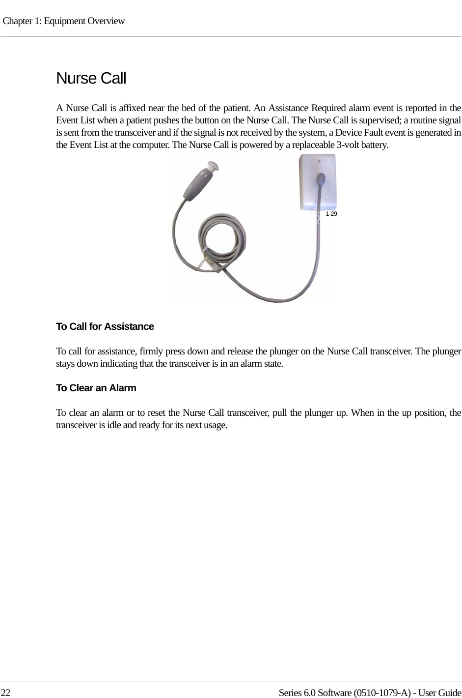 Chapter 1: Equipment Overview 22 Series 6.0 Software (0510-1079-A) - User GuideNurse CallA Nurse Call is affixed near the bed of the patient. An Assistance Required alarm event is reported in the Event List when a patient pushes the button on the Nurse Call. The Nurse Call is supervised; a routine signal is sent from the transceiver and if the signal is not received by the system, a Device Fault event is generated in the Event List at the computer. The Nurse Call is powered by a replaceable 3-volt battery.To Call for AssistanceTo call for assistance, firmly press down and release the plunger on the Nurse Call transceiver. The plunger stays down indicating that the transceiver is in an alarm state. To Clear an AlarmTo clear an alarm or to reset the Nurse Call transceiver, pull the plunger up. When in the up position, the transceiver is idle and ready for its next usage. 1-29