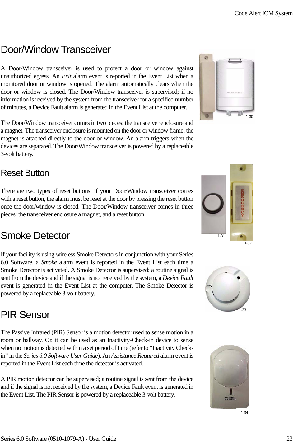 Series 6.0 Software (0510-1079-A) - User Guide  23Code Alert ICM SystemDoor/Window TransceiverA Door/Window transceiver is used to protect a door or window against unauthorized egress. An Exit alarm event is reported in the Event List when a monitored door or window is opened. The alarm automatically clears when the door or window is closed. The Door/Window transceiver is supervised; if no information is received by the system from the transceiver for a specified number of minutes, a Device Fault alarm is generated in the Event List at the computer.The Door/Window transceiver comes in two pieces: the transceiver enclosure and a magnet. The transceiver enclosure is mounted on the door or window frame; the magnet is attached directly to the door or window. An alarm triggers when the devices are separated. The Door/Window transceiver is powered by a replaceable 3-volt battery.Reset ButtonThere are two types of reset buttons. If your Door/Window transceiver comes with a reset button, the alarm must be reset at the door by pressing the reset button once the door/window is closed. The Door/Window transceiver comes in three pieces: the transceiver enclosure a magnet, and a reset button. Smoke DetectorIf your facility is using wireless Smoke Detectors in conjunction with your Series 6.0 Software, a Smoke alarm event is reported in the Event List each time a Smoke Detector is activated. A Smoke Detector is supervised; a routine signal is sent from the device and if the signal is not received by the system, a Device Faultevent is generated in the Event List at the computer. The Smoke Detector is powered by a replaceable 3-volt battery.PIR SensorThe Passive Infrared (PIR) Sensor is a motion detector used to sense motion in a room or hallway. Or, it can be used as an Inactivity-Check-in device to sense when no motion is detected within a set period of time (refer to “Inactivity Check-in” in the Series 6.0 Software User Guide). An Assistance Required alarm event is reported in the Event List each time the detector is activated. A PIR motion detector can be supervised; a routine signal is sent from the device and if the signal is not received by the system, a Device Fault event is generated in the Event List. The PIR Sensor is powered by a replaceable 3-volt battery.1-311-321-301-331-34