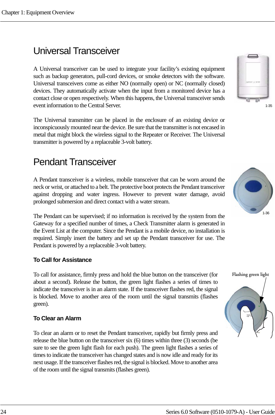 Chapter 1: Equipment Overview 24 Series 6.0 Software (0510-1079-A) - User GuideUniversal TransceiverA Universal transceiver can be used to integrate your facility’s existing equipment such as backup generators, pull-cord devices, or smoke detectors with the software. Universal transceivers come as either NO (normally open) or NC (normally closed) devices. They automatically activate when the input from a monitored device has a contact close or open respectively. When this happens, the Universal transceiver sends event information to the Central Server. The Universal transmitter can be placed in the enclosure of an existing device or inconspicuously mounted near the device. Be sure that the transmitter is not encased in metal that might block the wireless signal to the Repeater or Receiver. The Universal transmitter is powered by a replaceable 3-volt battery.Pendant TransceiverA Pendant transceiver is a wireless, mobile transceiver that can be worn around the neck or wrist, or attached to a belt. The protective boot protects the Pendant transceiver against dropping and water ingress. However to prevent water damage, avoid prolonged submersion and direct contact with a water stream. The Pendant can be supervised; if no information is received by the system from the Gateway for a specified number of times, a Check Transmitter alarm is generated in the Event List at the computer. Since the Pendant is a mobile device, no installation is required. Simply insert the battery and set up the Pendant transceiver for use. The Pendant is powered by a replaceable 3-volt battery.To Call for AssistanceTo call for assistance, firmly press and hold the blue button on the transceiver (for about a second). Release the button, the green light flashes a series of times to indicate the transceiver is in an alarm state. If the transceiver flashes red, the signal is blocked. Move to another area of the room until the signal transmits (flashes green).To Clear an AlarmTo clear an alarm or to reset the Pendant transceiver, rapidly but firmly press and release the blue button on the transceiver six (6) times within three (3) seconds (be sure to see the green light flash for each push). The green light flashes a series of times to indicate the transceiver has changed states and is now idle and ready for its next usage. If the transceiver flashes red, the signal is blocked. Move to another area of the room until the signal transmits (flashes green).1-351-36Flashing green light