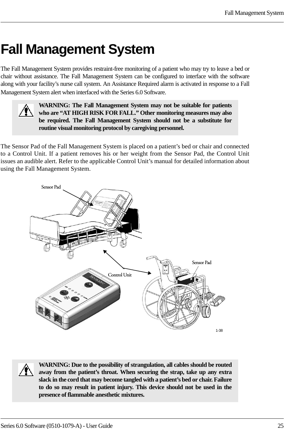 Series 6.0 Software (0510-1079-A) - User Guide  25Fall Management SystemFall Management SystemThe Fall Management System provides restraint-free monitoring of a patient who may try to leave a bed or chair without assistance. The Fall Management System can be configured to interface with the software along with your facility’s nurse call system. An Assistance Required alarm is activated in response to a Fall Management System alert when interfaced with the Series 6.0 Software.The Sensor Pad of the Fall Management System is placed on a patient’s bed or chair and connected to a Control Unit. If a patient removes his or her weight from the Sensor Pad, the Control Unit issues an audible alert. Refer to the applicable Control Unit’s manual for detailed information about using the Fall Management System. WARNING: The Fall Management System may not be suitable for patients who are “AT HIGH RISK FOR FALL.” Other monitoring measures may also be required. The Fall Management System should not be a substitute for routine visual monitoring protocol by caregiving personnel.WARNING: Due to the possibility of strangulation, all cables should be routed away from the patient’s throat. When securing the strap, take up any extra slack in the cord that may become tangled with a patient’s bed or chair. Failure to do so may result in patient injury. This device should not be used in the presence of flammable anesthetic mixtures.Control UnitSensor PadSensor Pad1-38