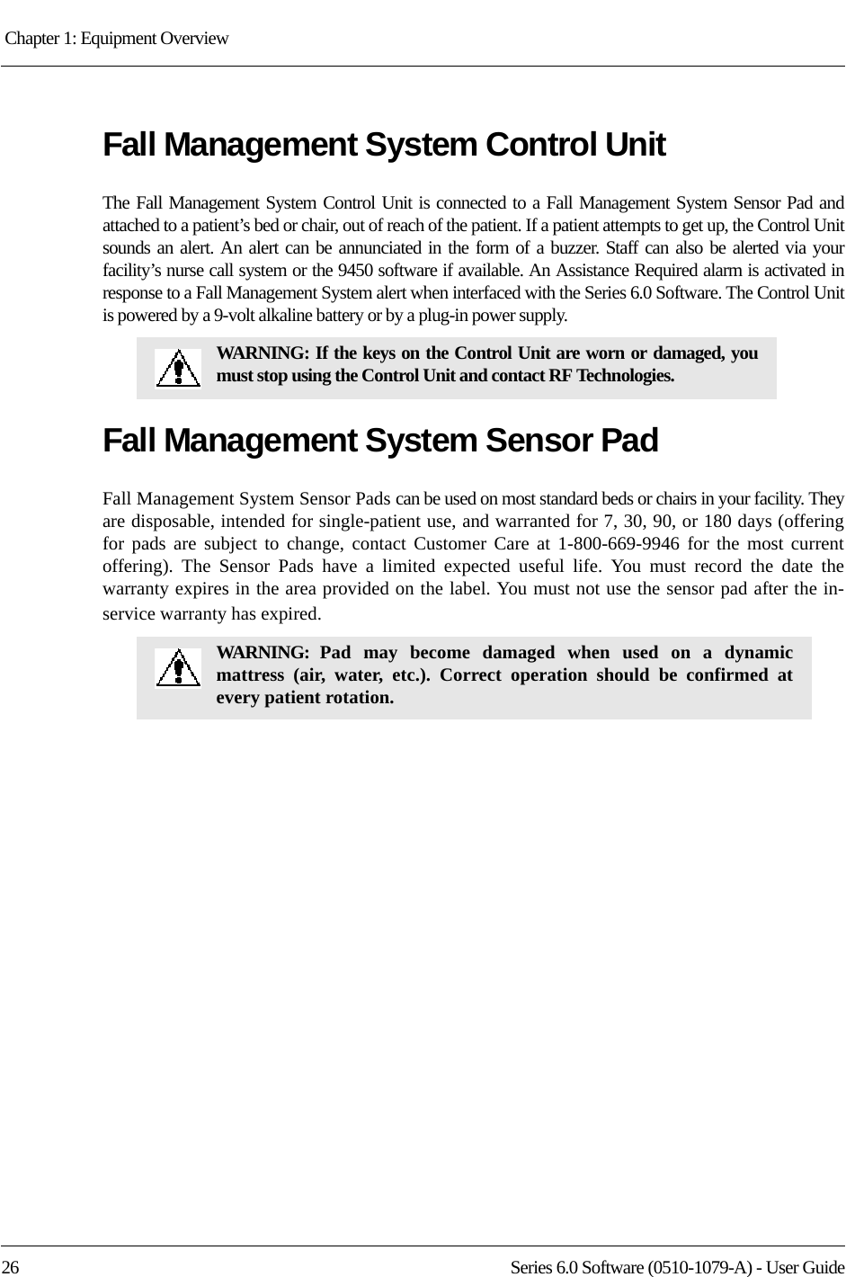 Chapter 1: Equipment Overview 26 Series 6.0 Software (0510-1079-A) - User GuideFall Management System Control UnitThe Fall Management System Control Unit is connected to a Fall Management System Sensor Pad and attached to a patient’s bed or chair, out of reach of the patient. If a patient attempts to get up, the Control Unit sounds an alert. An alert can be annunciated in the form of a buzzer. Staff can also be alerted via your facility’s nurse call system or the 9450 software if available. An Assistance Required alarm is activated in response to a Fall Management System alert when interfaced with the Series 6.0 Software. The Control Unit is powered by a 9-volt alkaline battery or by a plug-in power supply.Fall Management System Sensor PadFall Management System Sensor Pads can be used on most standard beds or chairs in your facility. They are disposable, intended for single-patient use, and warranted for 7, 30, 90, or 180 days (offering for pads are subject to change, contact Customer Care at 1-800-669-9946 for the most current offering). The Sensor Pads have a limited expected useful life. You must record the date the warranty expires in the area provided on the label. You must not use the sensor pad after the in-service warranty has expired.WARNING: If the keys on the Control Unit are worn or damaged, you must stop using the Control Unit and contact RF Technologies.WARNING: Pad may become damaged when used on a dynamic mattress (air, water, etc.). Correct operation should be confirmed at every patient rotation.