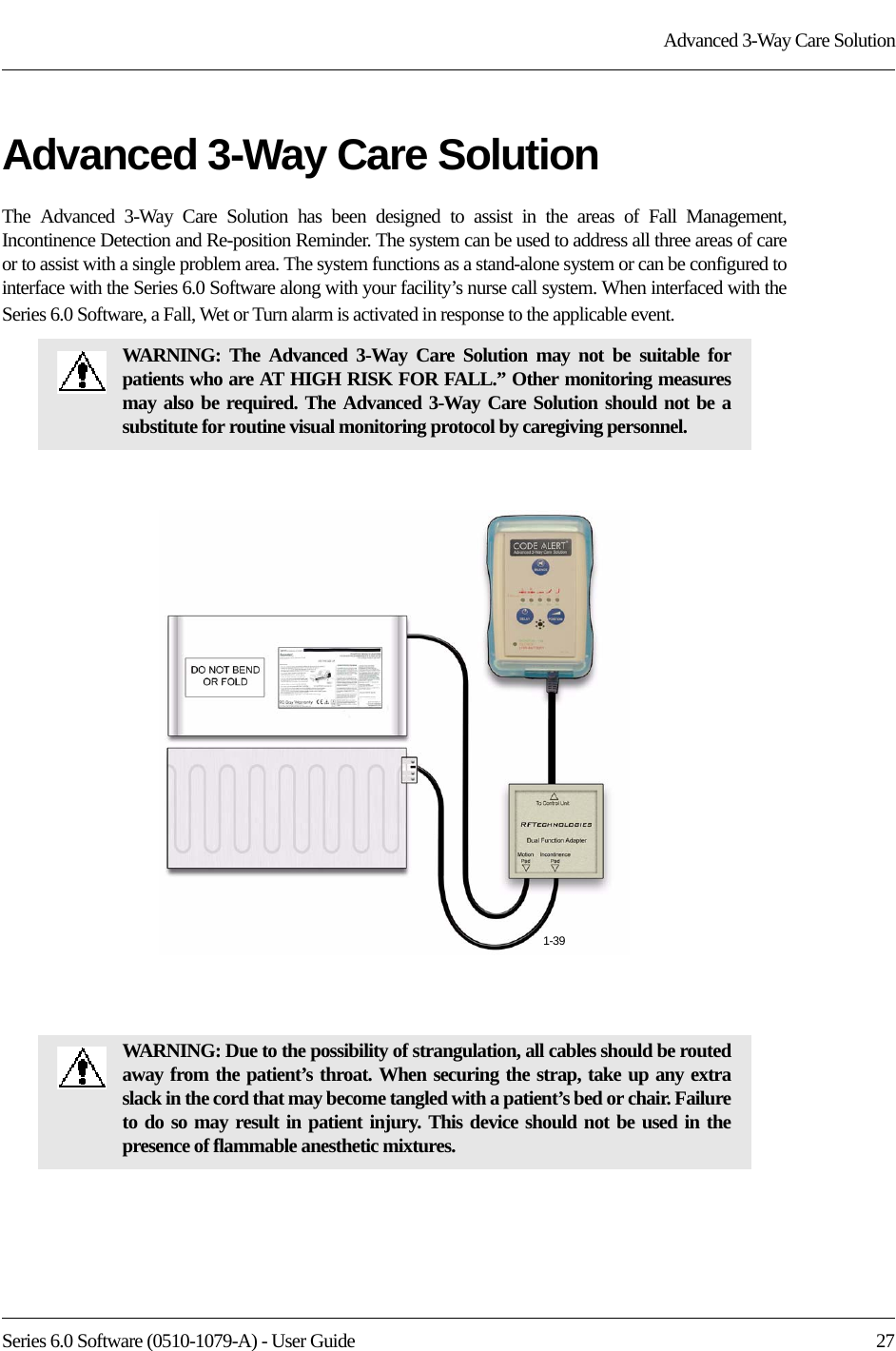 Series 6.0 Software (0510-1079-A) - User Guide  27Advanced 3-Way Care SolutionAdvanced 3-Way Care SolutionThe Advanced 3-Way Care Solution has been designed to assist in the areas of Fall Management, Incontinence Detection and Re-position Reminder. The system can be used to address all three areas of care or to assist with a single problem area. The system functions as a stand-alone system or can be configured to interface with the Series 6.0 Software along with your facility’s nurse call system. When interfaced with the Series 6.0 Software, a Fall, Wet or Turn alarm is activated in response to the applicable event.WARNING: The Advanced 3-Way Care Solution may not be suitable for patients who are AT HIGH RISK FOR FALL.” Other monitoring measures may also be required. The Advanced 3-Way Care Solution should not be a substitute for routine visual monitoring protocol by caregiving personnel.WARNING: Due to the possibility of strangulation, all cables should be routed away from the patient’s throat. When securing the strap, take up any extra slack in the cord that may become tangled with a patient’s bed or chair. Failure to do so may result in patient injury. This device should not be used in the presence of flammable anesthetic mixtures.1-39