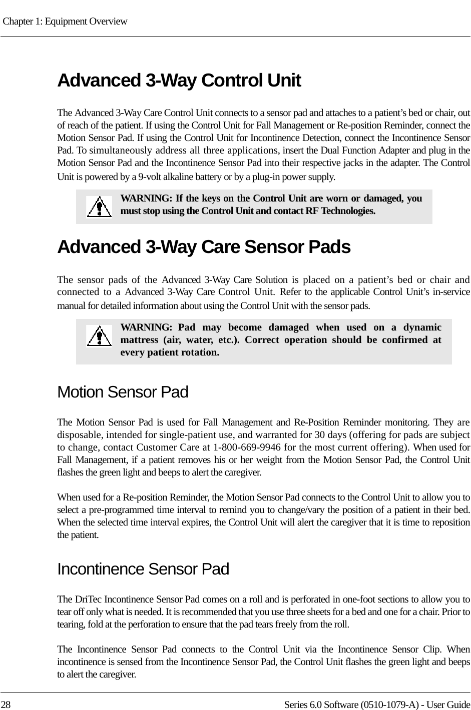 Chapter 1: Equipment Overview 28 Series 6.0 Software (0510-1079-A) - User GuideAdvanced 3-Way Control UnitThe Advanced 3-Way Care Control Unit connects to a sensor pad and attaches to a patient’s bed or chair, out of reach of the patient. If using the Control Unit for Fall Management or Re-position Reminder, connect the Motion Sensor Pad. If using the Control Unit for Incontinence Detection, connect the Incontinence Sensor Pad. To simultaneously address all three applications, insert the Dual Function Adapter and plug in the Motion Sensor Pad and the Incontinence Sensor Pad into their respective jacks in the adapter. The Control Unit is powered by a 9-volt alkaline battery or by a plug-in power supply.Advanced 3-Way Care Sensor PadsThe sensor pads of the Advanced 3-Way Care Solution is placed on a patient’s bed or chair and connected to a Advanced 3-Way Care Control Unit. Refer to the applicable Control Unit’s in-service manual for detailed information about using the Control Unit with the sensor pads. Motion Sensor PadThe Motion Sensor Pad is used for Fall Management and Re-Position Reminder monitoring. They are disposable, intended for single-patient use, and warranted for 30 days (offering for pads are subject to change, contact Customer Care at 1-800-669-9946 for the most current offering). When used for Fall Management, if a patient removes his or her weight from the Motion Sensor Pad, the Control Unit flashes the green light and beeps to alert the caregiver. When used for a Re-position Reminder, the Motion Sensor Pad connects to the Control Unit to allow you to select a pre-programmed time interval to remind you to change/vary the position of a patient in their bed. When the selected time interval expires, the Control Unit will alert the caregiver that it is time to reposition the patient.Incontinence Sensor PadThe DriTec Incontinence Sensor Pad comes on a roll and is perforated in one-foot sections to allow you to tear off only what is needed. It is recommended that you use three sheets for a bed and one for a chair. Prior to tearing, fold at the perforation to ensure that the pad tears freely from the roll.The Incontinence Sensor Pad connects to the Control Unit via the Incontinence Sensor Clip. When incontinence is sensed from the Incontinence Sensor Pad, the Control Unit flashes the green light and beeps to alert the caregiver.WARNING: If the keys on the Control Unit are worn or damaged, you must stop using the Control Unit and contact RF Technologies.WARNING: Pad may become damaged when used on a dynamic mattress (air, water, etc.). Correct operation should be confirmed at every patient rotation.