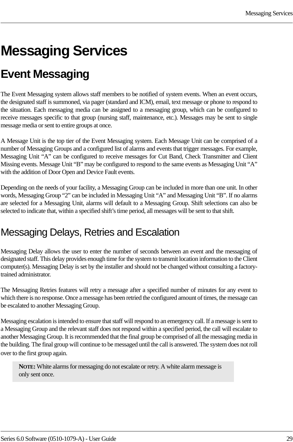 Series 6.0 Software (0510-1079-A) - User Guide  29Messaging ServicesMessaging ServicesEvent MessagingThe Event Messaging system allows staff members to be notified of system events. When an event occurs, the designated staff is summoned, via pager (standard and ICM), email, text message or phone to respond to the situation. Each messaging media can be assigned to a messaging group, which can be configured to receive messages specific to that group (nursing staff, maintenance, etc.). Messages may be sent to single message media or sent to entire groups at once.A Message Unit is the top tier of the Event Messaging system. Each Message Unit can be comprised of a number of Messaging Groups and a configured list of alarms and events that trigger messages. For example, Messaging Unit “A” can be configured to receive messages for Cut Band, Check Transmitter and Client Missing events. Message Unit “B” may be configured to respond to the same events as Messaging Unit “A” with the addition of Door Open and Device Fault events. Depending on the needs of your facility, a Messaging Group can be included in more than one unit. In other words, Messaging Group “2” can be included in Messaging Unit “A” and Messaging Unit “B”. If no alarms are selected for a Messaging Unit, alarms will default to a Messaging Group. Shift selections can also be selected to indicate that, within a specified shift’s time period, all messages will be sent to that shift. Messaging Delays, Retries and EscalationMessaging Delay allows the user to enter the number of seconds between an event and the messaging of designated staff. This delay provides enough time for the system to transmit location information to the Client computer(s). Messaging Delay is set by the installer and should not be changed without consulting a factory-trained administrator.The Messaging Retries features will retry a message after a specified number of minutes for any event to which there is no response. Once a message has been retried the configured amount of times, the message can be escalated to another Messaging Group.Messaging escalation is intended to ensure that staff will respond to an emergency call. If a message is sent to a Messaging Group and the relevant staff does not respond within a specified period, the call will escalate to another Messaging Group. It is recommended that the final group be comprised of all the messaging media in the building. The final group will continue to be messaged until the call is answered. The system does not roll over to the first group again.NOTE: White alarms for messaging do not escalate or retry. A white alarm message is only sent once. 