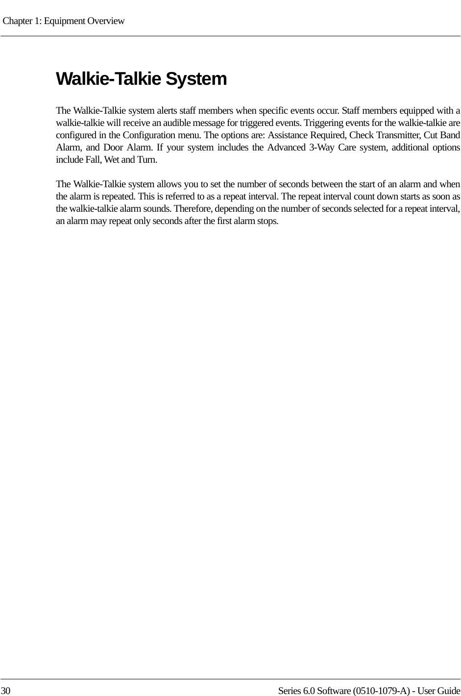 Chapter 1: Equipment Overview 30 Series 6.0 Software (0510-1079-A) - User GuideWalkie-Talkie SystemThe Walkie-Talkie system alerts staff members when specific events occur. Staff members equipped with a walkie-talkie will receive an audible message for triggered events. Triggering events for the walkie-talkie are configured in the Configuration menu. The options are: Assistance Required, Check Transmitter, Cut Band Alarm, and Door Alarm. If your system includes the Advanced 3-Way Care system, additional options include Fall, Wet and Turn.The Walkie-Talkie system allows you to set the number of seconds between the start of an alarm and when the alarm is repeated. This is referred to as a repeat interval. The repeat interval count down starts as soon as the walkie-talkie alarm sounds. Therefore, depending on the number of seconds selected for a repeat interval, an alarm may repeat only seconds after the first alarm stops.