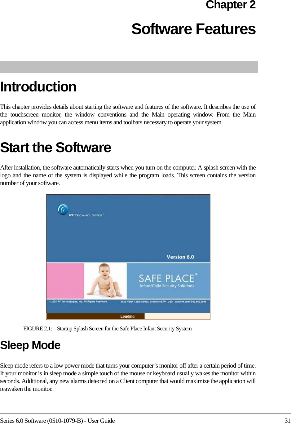 Series 6.0 Software (0510-1079-B) - User Guide 31Chapter 2Software Features IntroductionThis chapter provides details about starting the software and features of the software. It describes the use of the touchscreen monitor, the window conventions and the Main operating window. From the Main application window you can access menu items and toolbars necessary to operate your system.Start the SoftwareAfter installation, the software automatically starts when you turn on the computer. A splash screen with the logo and the name of the system is displayed while the program loads. This screen contains the version number of your software.FIGURE 2.1:    Startup Splash Screen for the Safe Place Infant Security SystemSleep ModeSleep mode refers to a low power mode that turns your computer’s monitor off after a certain period of time. If your monitor is in sleep mode a simple touch of the mouse or keyboard usually wakes the monitor within seconds. Additional, any new alarms detected on a Client computer that would maximize the application will reawaken the monitor.