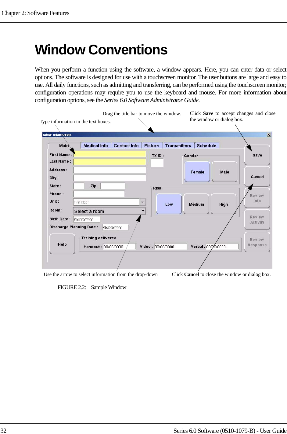 Chapter 2: Software Features 32 Series 6.0 Software (0510-1079-B) - User GuideWindow ConventionsWhen you perform a function using the software, a window appears. Here, you can enter data or select options. The software is designed for use with a touchscreen monitor. The user buttons are large and easy to use. All daily functions, such as admitting and transferring, can be performed using the touchscreen monitor; configuration operations may require you to use the keyboard and mouse. For more information about configuration options, see the Series 6.0 Software Administrator Guide.FIGURE 2.2:    Sample WindowDrag the title bar to move the window.Type information in the text boxes.Click  Save  to accept changes and close the window or dialog box.Use the arrow to select information from the drop-down Click Cancel to close the window or dialog box.