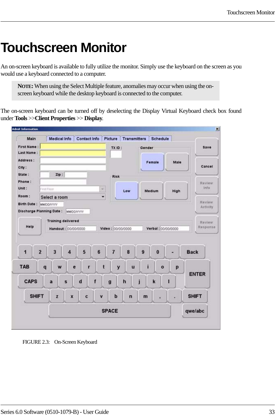 Series 6.0 Software (0510-1079-B) - User Guide  33Touchscreen MonitorTouchscreen MonitorAn on-screen keyboard is available to fully utilize the monitor. Simply use the keyboard on the screen as you would use a keyboard connected to a computer. The on-screen keyboard can be turned off by deselecting the Display Virtual Keyboard check box found under Tools &gt;&gt;Client Properties &gt;&gt; Display.FIGURE 2.3:    On-Screen KeyboardNOTE: When using the Select Multiple feature, anomalies may occur when using the on-screen keyboard while the desktop keyboard is connected to the computer. 