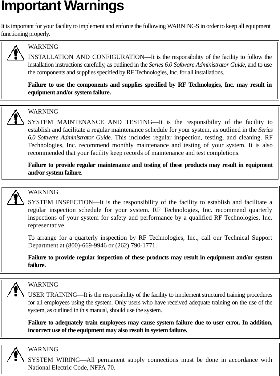 Important WarningsIt is important for your facility to implement and enforce the following WARNINGS in order to keep all equipment functioning properly.WARNINGINSTALLATION AND CONFIGURATION—It is the responsibility of the facility to follow the installation instructions carefully, as outlined in the Series 6.0 Software Administrator Guide, and to use the components and supplies specified by RF Technologies, Inc. for all installations.Failure to use the components and supplies specified by RF Technologies, Inc. may result in equipment and/or system failure.WARNINGSYSTEM MAINTENANCE AND TESTING—It is the responsibility of the facility to establish and facilitate a regular maintenance schedule for your system, as outlined in the Series 6.0 Software Administrator Guide. This includes regular inspection, testing, and cleaning. RF Technologies, Inc. recommend monthly maintenance and testing of your system. It is also recommended that your facility keep records of maintenance and test completions.Failure to provide regular maintenance and testing of these products may result in equipment and/or system failure.WARNINGSYSTEM INSPECTION—It is the responsibility of the facility to establish and facilitate a regular inspection schedule for your system. RF Technologies, Inc. recommend quarterly inspections of your system for safety and performance by a qualified RF Technologies, Inc. representative.To arrange for a quarterly inspection by RF Technologies, Inc., call our Technical Support Department at (800)-669-9946 or (262) 790-1771.Failure to provide regular inspection of these products may result in equipment and/or system failure.WARNINGUSER TRAINING—It is the responsibility of the facility to implement structured training procedures for all employees using the system. Only users who have received adequate training on the use of the system, as outlined in this manual, should use the system. Failure to adequately train employees may cause system failure due to user error. In addition, incorrect use of the equipment may also result in system failure.WARNINGSYSTEM WIRING—All permanent supply connections must be done in accordance with National Electric Code, NFPA 70.