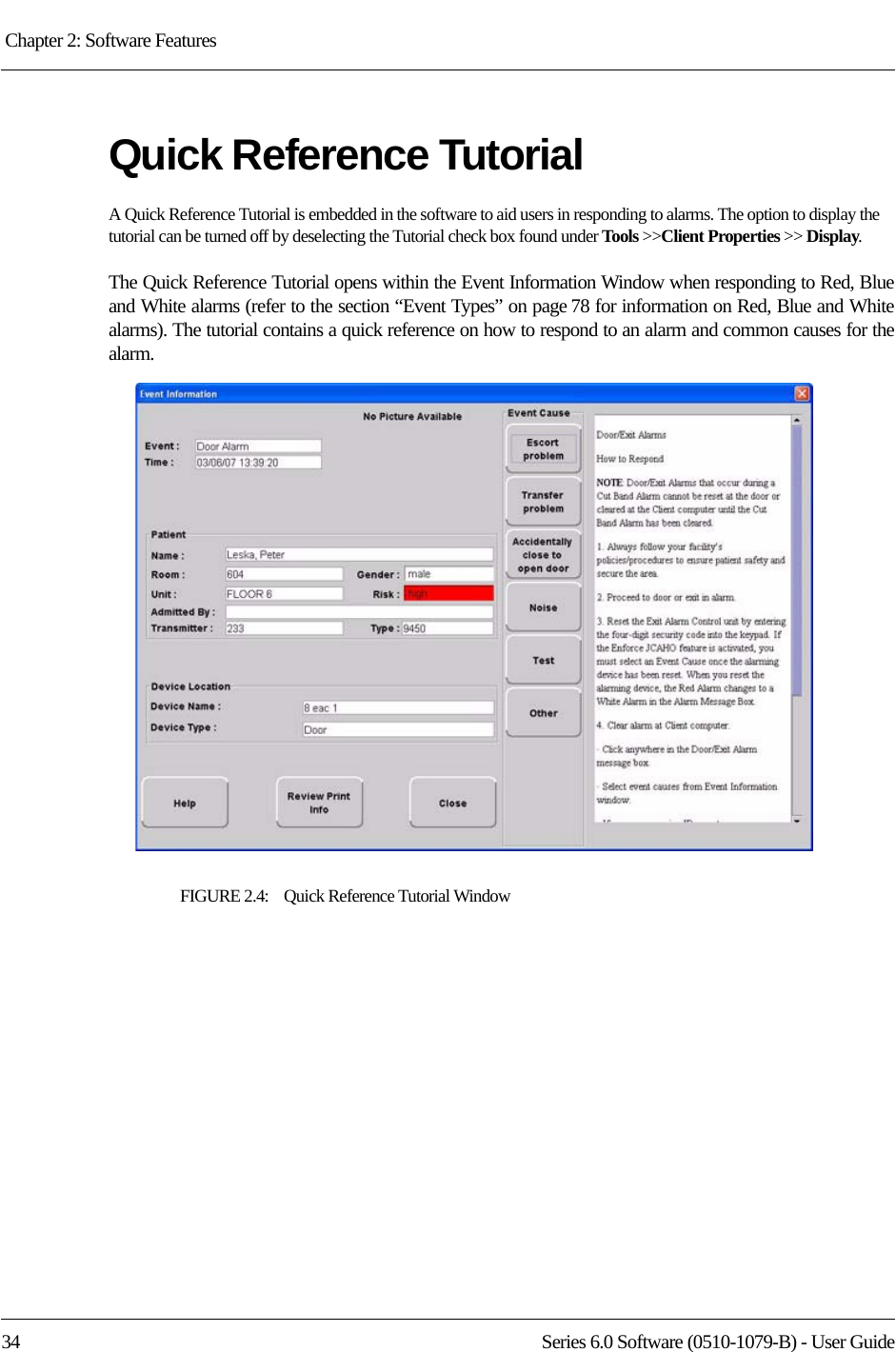 Chapter 2: Software Features 34 Series 6.0 Software (0510-1079-B) - User GuideQuick Reference TutorialA Quick Reference Tutorial is embedded in the software to aid users in responding to alarms. The option to display the tutorial can be turned off by deselecting the Tutorial check box found under Tools &gt;&gt;Client Properties &gt;&gt; Display.The Quick Reference Tutorial opens within the Event Information Window when responding to Red, Blue and White alarms (refer to the section “Event Types” on page 78 for information on Red, Blue and White alarms). The tutorial contains a quick reference on how to respond to an alarm and common causes for the alarm.FIGURE 2.4:    Quick Reference Tutorial Window