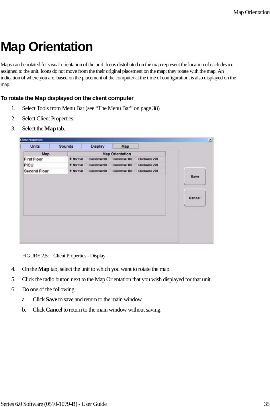 Series 6.0 Software (0510-1079-B) - User Guide  35Map OrientationMap OrientationMaps can be rotated for visual orientation of the unit. Icons distributed on the map represent the location of each device assigned to the unit. Icons do not move from the their original placement on the map; they rotate with the map. An indication of where you are, based on the placement of the computer at the time of configuration, is also displayed on the map. To rotate the Map displayed on the client computer1.    Select Tools from Menu Bar (see “The Menu Bar” on page 38)2.    Select Client Properties.3.    Select the Map tab.FIGURE 2.5:    Client Properties - Display4.    On the Map tab, select the unit to which you want to rotate the map.5.    Click the radio button next to the Map Orientation that you wish displayed for that unit.6.    Do one of the following:a.    Click Save to save and return to the main window. b.    Click Cancel to return to the main window without saving.