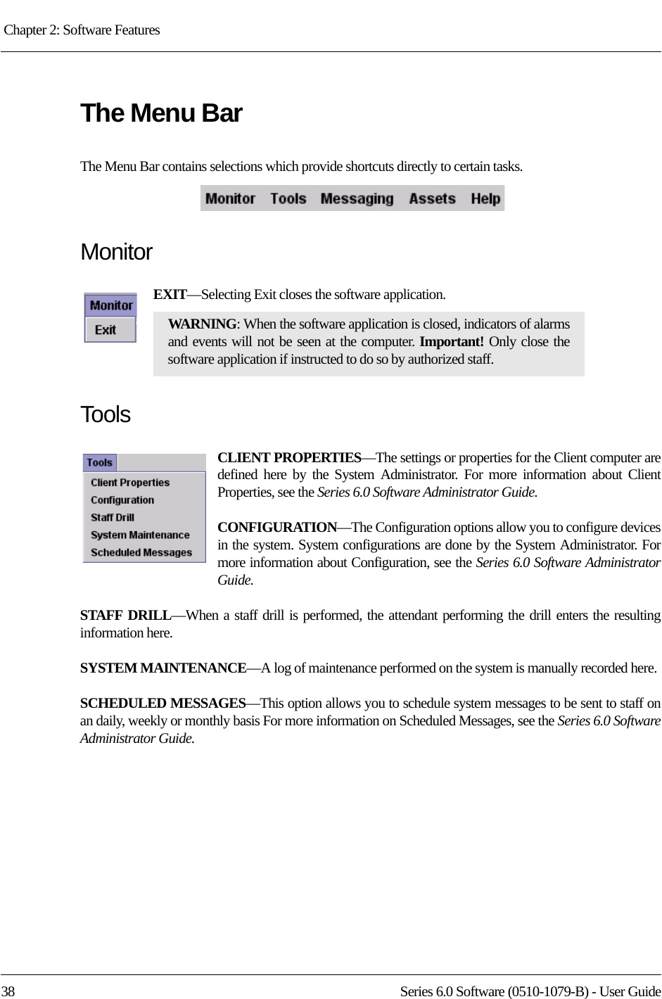 Chapter 2: Software Features 38 Series 6.0 Software (0510-1079-B) - User GuideThe Menu BarThe Menu Bar contains selections which provide shortcuts directly to certain tasks.MonitorEXIT—Selecting Exit closes the software application. ToolsCLIENT PROPERTIES—The settings or properties for the Client computer are defined here by the System Administrator. For more information about Client Properties, see the Series 6.0 Software Administrator Guide.CONFIGURATION—The Configuration options allow you to configure devices in the system. System configurations are done by the System Administrator. For more information about Configuration, see the Series 6.0 Software Administrator Guide.STAFF DRILL—When a staff drill is performed, the attendant performing the drill enters the resulting information here.SYSTEM MAINTENANCE—A log of maintenance performed on the system is manually recorded here.SCHEDULED MESSAGES—This option allows you to schedule system messages to be sent to staff on an daily, weekly or monthly basis For more information on Scheduled Messages, see the Series 6.0 Software Administrator Guide.WARNING: When the software application is closed, indicators of alarms and events will not be seen at the computer. Important! Only close the software application if instructed to do so by authorized staff.