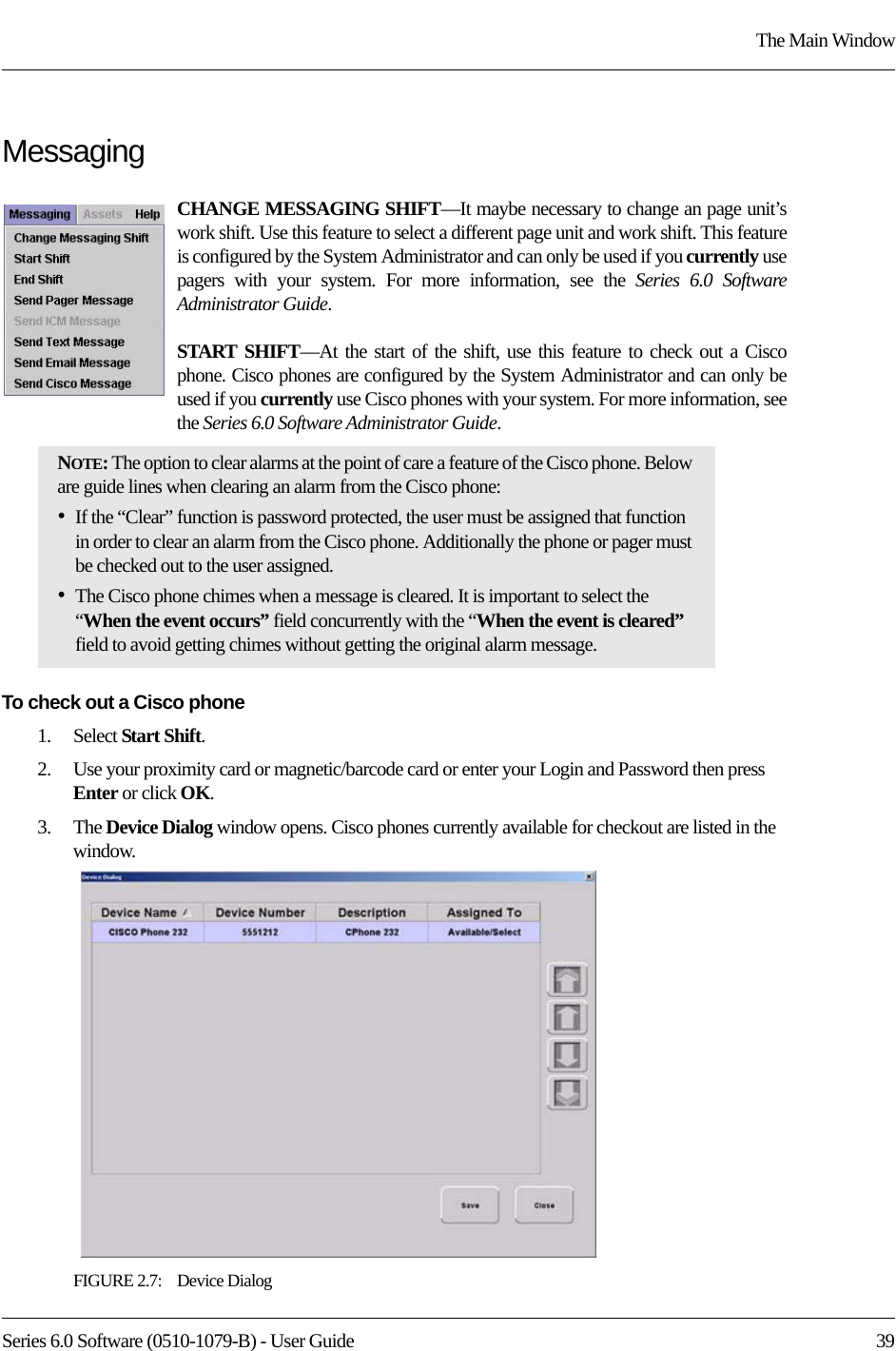 Series 6.0 Software (0510-1079-B) - User Guide  39The Main WindowMessagingCHANGE MESSAGING SHIFT—It maybe necessary to change an page unit’s work shift. Use this feature to select a different page unit and work shift. This feature is configured by the System Administrator and can only be used if you currently use pagers with your system. For more information, see the Series 6.0 SoftwareAdministrator Guide.START SHIFT—At the start of the shift, use this feature to check out a Cisco phone. Cisco phones are configured by the System Administrator and can only be used if you currently use Cisco phones with your system. For more information, see the Series 6.0 Software Administrator Guide.To check out a Cisco phone1.    Select Start Shift.2.    Use your proximity card or magnetic/barcode card or enter your Login and Password then press Enter or click OK.3.    The Device Dialog window opens. Cisco phones currently available for checkout are listed in the window.FIGURE 2.7:    Device DialogNOTE: The option to clear alarms at the point of care a feature of the Cisco phone. Below are guide lines when clearing an alarm from the Cisco phone:•If the “Clear” function is password protected, the user must be assigned that function in order to clear an alarm from the Cisco phone. Additionally the phone or pager must be checked out to the user assigned.•The Cisco phone chimes when a message is cleared. It is important to select the “When the event occurs” field concurrently with the “When the event is cleared” field to avoid getting chimes without getting the original alarm message. 