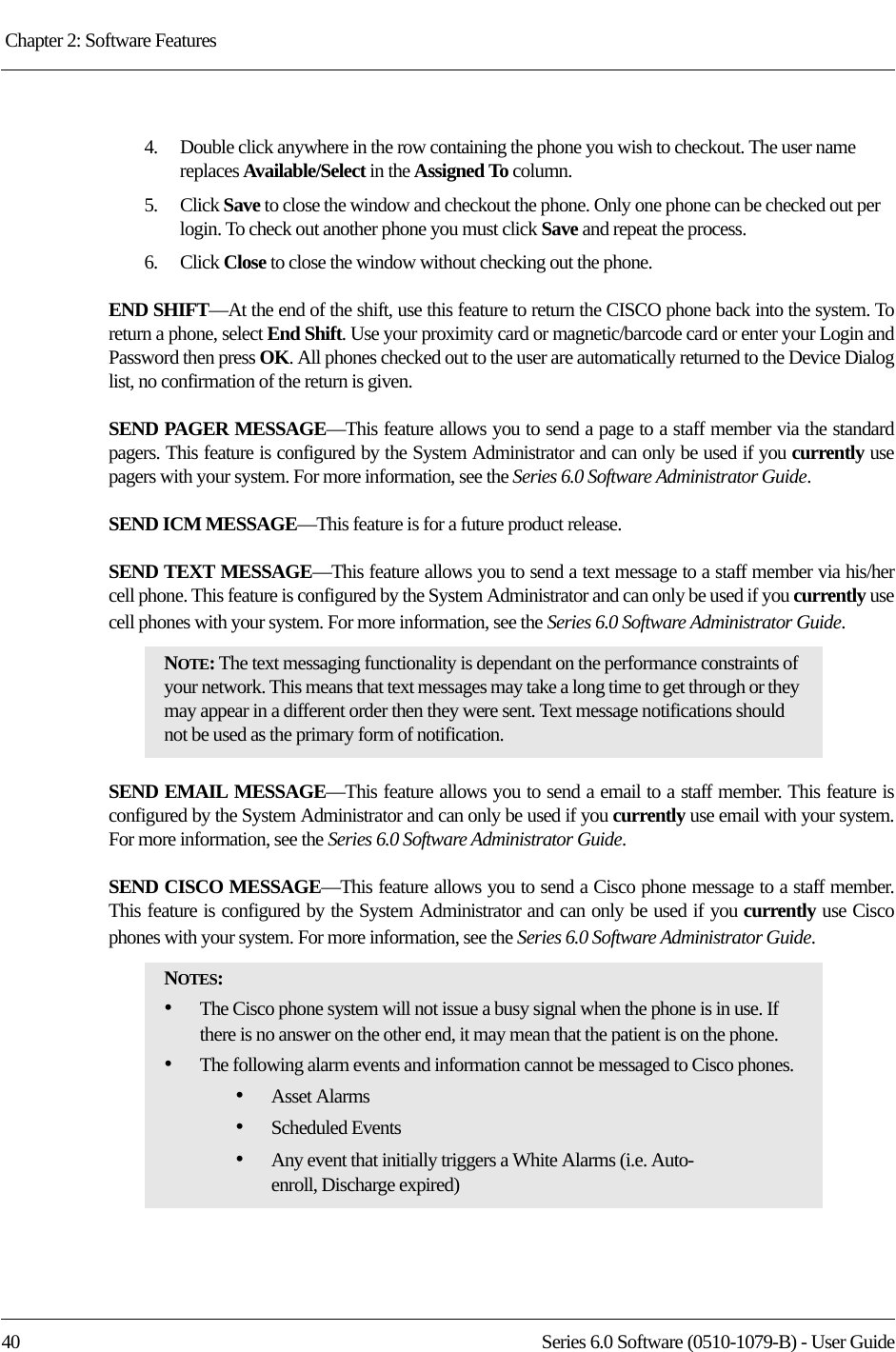 Chapter 2: Software Features 40 Series 6.0 Software (0510-1079-B) - User Guide4.    Double click anywhere in the row containing the phone you wish to checkout. The user name replaces Available/Select in the Assigned To column. 5.    Click Save to close the window and checkout the phone. Only one phone can be checked out per login. To check out another phone you must click Save and repeat the process.6.    Click Close to close the window without checking out the phone.END SHIFT—At the end of the shift, use this feature to return the CISCO phone back into the system. To return a phone, select End Shift. Use your proximity card or magnetic/barcode card or enter your Login and Password then press OK. All phones checked out to the user are automatically returned to the Device Dialog list, no confirmation of the return is given.SEND PAGER MESSAGE—This feature allows you to send a page to a staff member via the standard pagers. This feature is configured by the System Administrator and can only be used if you currently use pagers with your system. For more information, see the Series 6.0 Software Administrator Guide. SEND ICM MESSAGE—This feature is for a future product release. SEND TEXT MESSAGE—This feature allows you to send a text message to a staff member via his/her cell phone. This feature is configured by the System Administrator and can only be used if you currently use cell phones with your system. For more information, see the Series 6.0 Software Administrator Guide. SEND EMAIL MESSAGE—This feature allows you to send a email to a staff member. This feature is configured by the System Administrator and can only be used if you currently use email with your system. For more information, see the Series 6.0 Software Administrator Guide. SEND CISCO MESSAGE—This feature allows you to send a Cisco phone message to a staff member. This feature is configured by the System Administrator and can only be used if you currently use Cisco phones with your system. For more information, see the Series 6.0 Software Administrator Guide. NOTE: The text messaging functionality is dependant on the performance constraints of your network. This means that text messages may take a long time to get through or they may appear in a different order then they were sent. Text message notifications should not be used as the primary form of notification.NOTES: •The Cisco phone system will not issue a busy signal when the phone is in use. If there is no answer on the other end, it may mean that the patient is on the phone. •The following alarm events and information cannot be messaged to Cisco phones.•Asset Alarms•Scheduled Events•Any event that initially triggers a White Alarms (i.e. Auto-enroll, Discharge expired)