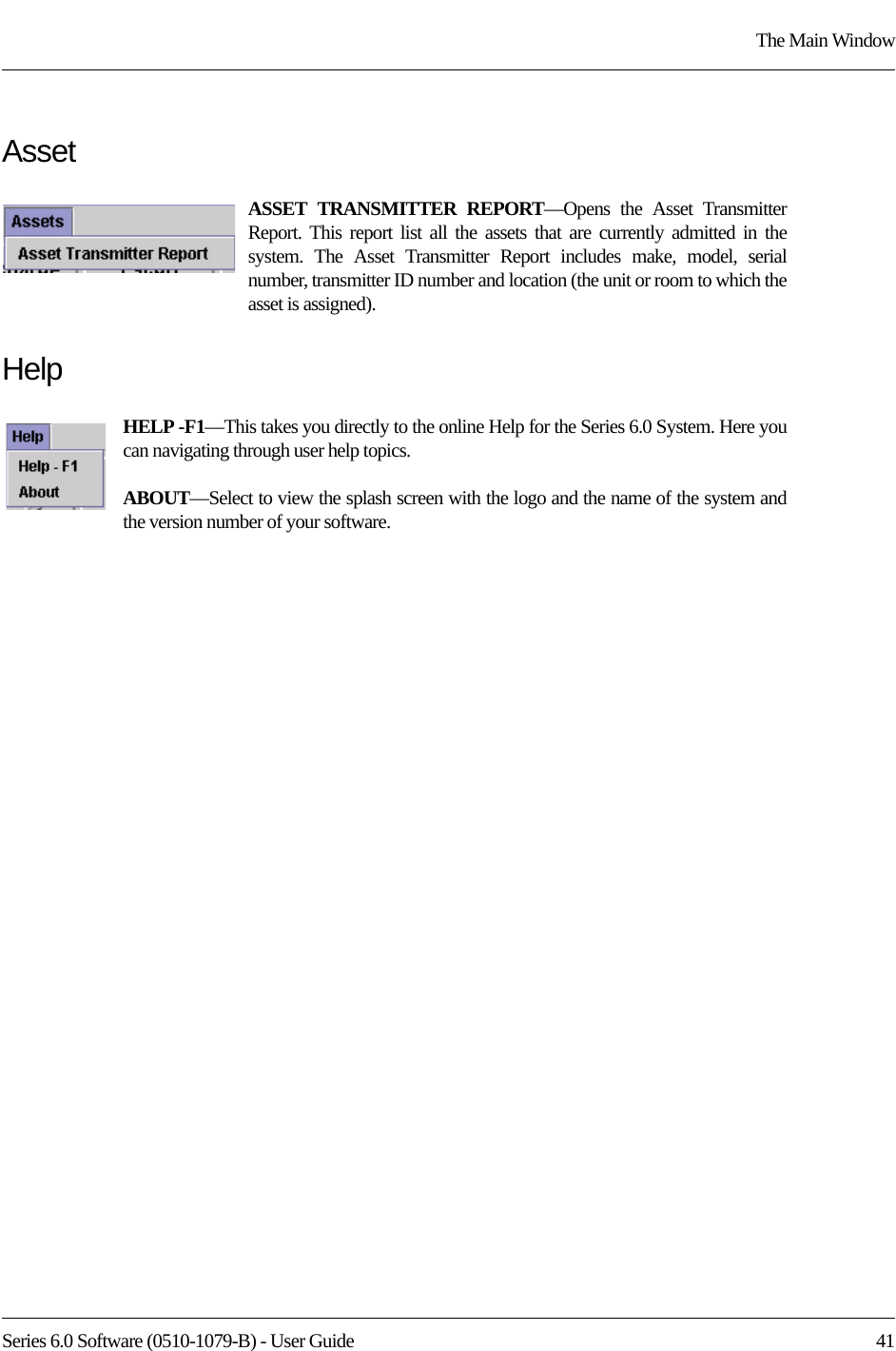 Series 6.0 Software (0510-1079-B) - User Guide  41The Main WindowAssetASSET TRANSMITTER REPORT—Opens the Asset Transmitter Report. This report list all the assets that are currently admitted in the system. The Asset Transmitter Report includes make, model, serial number, transmitter ID number and location (the unit or room to which the asset is assigned).HelpHELP -F1—This takes you directly to the online Help for the Series 6.0 System. Here you can navigating through user help topics.ABOUT—Select to view the splash screen with the logo and the name of the system and the version number of your software.