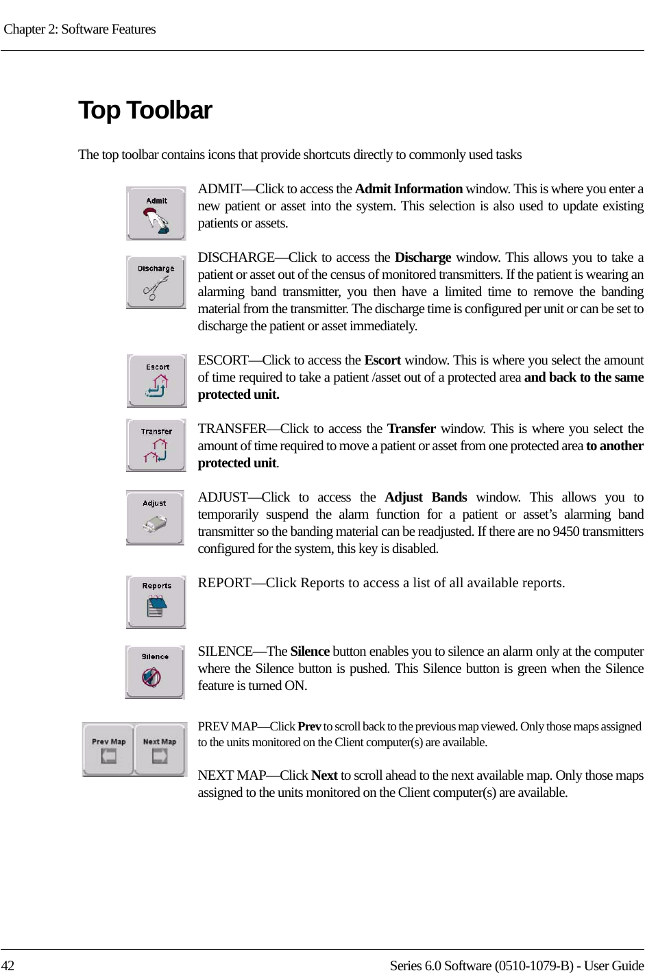 Chapter 2: Software Features 42 Series 6.0 Software (0510-1079-B) - User GuideTop ToolbarThe top toolbar contains icons that provide shortcuts directly to commonly used tasksADMIT—Click to access the Admit Information window. This is where you enter anew patient or asset into the system. This selection is also used to update existing patients or assets.DISCHARGE—Click to access the Discharge window. This allows you to take a patient or asset out of the census of monitored transmitters. If the patient is wearing an alarming band transmitter, you then have a limited time to remove the banding material from the transmitter. The discharge time is configured per unit or can be set to discharge the patient or asset immediately.ESCORT—Click to access the Escort window. This is where you select the amount of time required to take a patient /asset out of a protected area and back to the same protected unit.TRANSFER—Click to access the Transfer  window. This is where you select the amount of time required to move a patient or asset from one protected area to another protected unit.ADJUST—Click to access the Adjust Bands window. This allows you to temporarily suspend the alarm function for a patient or asset’s alarming band transmitter so the banding material can be readjusted. If there are no 9450 transmitters configured for the system, this key is disabled.REPORT—Click Reports to access a list of all available reports.SILENCE—The Silence button enables you to silence an alarm only at the computer where the Silence button is pushed. This Silence button is green when the Silence feature is turned ON. PREV MAP—Click Prev to scroll back to the previous map viewed. Only those maps assigned to the units monitored on the Client computer(s) are available.NEXT MAP—Click Next to scroll ahead to the next available map. Only those maps assigned to the units monitored on the Client computer(s) are available.