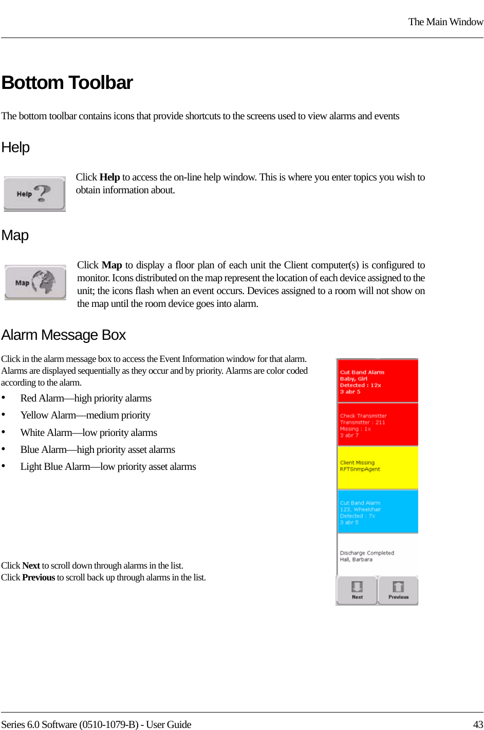 Series 6.0 Software (0510-1079-B) - User Guide  43The Main WindowBottom ToolbarThe bottom toolbar contains icons that provide shortcuts to the screens used to view alarms and eventsHelpClick Help to access the on-line help window. This is where you enter topics you wish to obtain information about.MapClick Map to display a floor plan of each unit the Client computer(s) is configured to monitor. Icons distributed on the map represent the location of each device assigned to the unit; the icons flash when an event occurs. Devices assigned to a room will not show on the map until the room device goes into alarm.Alarm Message BoxClick in the alarm message box to access the Event Information window for that alarm. Alarms are displayed sequentially as they occur and by priority. Alarms are color coded according to the alarm.•Red Alarm—high priority alarms•Yellow Alarm—medium priority•White Alarm—low priority alarms•Blue Alarm—high priority asset alarms•Light Blue Alarm—low priority asset alarmsClick Next to scroll down through alarms in the list. Click Previous to scroll back up through alarms in the list.