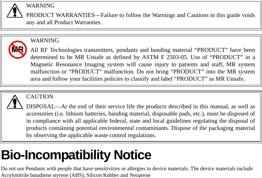 Bio-Incompatibility NoticeDo not use Pendants with people that have sensitivities or allergies to device materials. The device materials include Acrylonitrile butadiene styrene (ABS), Silicon Rubber and NeopreneWARNINGPRODUCT WARRANTIES—Failure to follow the Warnings and Cautions in this guide voids any and all Product Warranties. WARNINGAll RF Technologies transmitters, pendants and banding material “PRODUCT” have been determined to be MR Unsafe as defined by ASTM F 2503-05. Use of “PRODUCT” in a Magnetic Resonance Imaging system will cause injury to patients and staff, MR system malfunction or “PRODUCT” malfunction. Do not bring “PRODUCT” into the MR system area and follow your facilities policies to classify and label “PRODUCT” as MR Unsafe.CAUTIONDISPOSAL—At the end of their service life the products described in this manual, as well as accessories (i.e. lithium batteries, banding material, disposable pads, etc.), must be disposed of in compliance with all applicable federal, state and local guidelines regulating the disposal of products containing potential environmental contaminants. Dispose of the packaging material by observing the applicable waste control regulations.