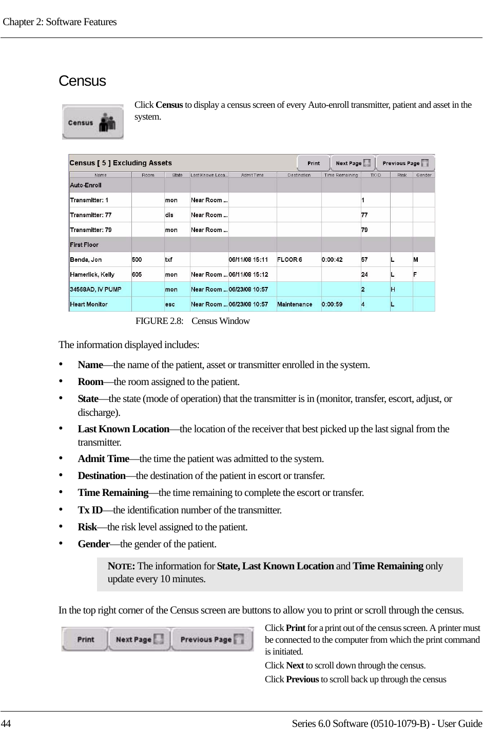 Chapter 2: Software Features 44 Series 6.0 Software (0510-1079-B) - User GuideCensusClick Census to display a census screen of every Auto-enroll transmitter, patient and asset in the system.FIGURE 2.8:    Census WindowThe information displayed includes:•Name—the name of the patient, asset or transmitter enrolled in the system. •Room—the room assigned to the patient.•State—the state (mode of operation) that the transmitter is in (monitor, transfer, escort, adjust, or discharge).•Last Known Location—the location of the receiver that best picked up the last signal from the transmitter.•Admit Time—the time the patient was admitted to the system.•Destination—the destination of the patient in escort or transfer.•Time Remaining—the time remaining to complete the escort or transfer.•Tx ID—the identification number of the transmitter.•Risk—the risk level assigned to the patient.•Gender—the gender of the patient.In the top right corner of the Census screen are buttons to allow you to print or scroll through the census.Click Print for a print out of the census screen. A printer must be connected to the computer from which the print command is initiated.Click Next to scroll down through the census.Click Previous to scroll back up through the censusNOTE: The information for State, Last Known Location and Time Remaining only update every 10 minutes.