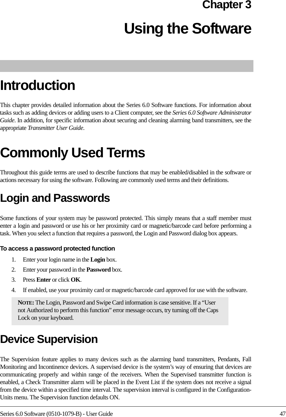 Series 6.0 Software (0510-1079-B) - User Guide 47Chapter 3Using the Software IntroductionThis chapter provides detailed information about the Series 6.0 Software functions. For information about tasks such as adding devices or adding users to a Client computer, see the Series 6.0 Software Administrator Guide. In addition, for specific information about securing and cleaning alarming band transmitters, see the appropriate Transmitter User Guide. Commonly Used Terms Throughout this guide terms are used to describe functions that may be enabled/disabled in the software or actions necessary for using the software. Following are commonly used terms and their definitions.Login and PasswordsSome functions of your system may be password protected. This simply means that a staff member must enter a login and password or use his or her proximity card or magnetic/barcode card before performing a task. When you select a function that requires a password, the Login and Password dialog box appears.To access a password protected function1.    Enter your login name in the Login box.2.    Enter your password in the Password box.3.    Press Enter or click OK. 4.    If enabled, use your proximity card or magnetic/barcode card approved for use with the software.Device SupervisionThe Supervision feature applies to many devices such as the alarming band transmitters, Pendants, Fall Monitoring and Incontinence devices. A supervised device is the system’s way of ensuring that devices are communicating properly and within range of the receivers. When the Supervised transmitter function is enabled, a Check Transmitter alarm will be placed in the Event List if the system does not receive a signal from the device within a specified time interval. The supervision interval is configured in the Configuration-Units menu. The Supervision function defaults ON.NOTE: The Login, Password and Swipe Card information is case sensitive. If a “User not Authorized to perform this function” error message occurs, try turning off the Caps Lock on your keyboard.