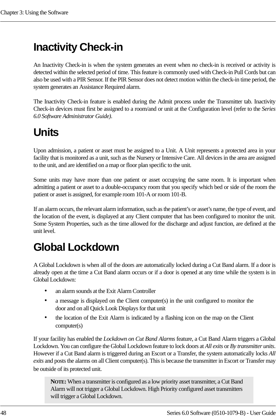 Chapter 3: Using the Software48 Series 6.0 Software (0510-1079-B) - User GuideInactivity Check-inAn Inactivity Check-in is when the system generates an event when no check-in is received or activity is detected within the selected period of time. This feature is commonly used with Check-in Pull Cords but can also be used with a PIR Sensor. If the PIR Sensor does not detect motion within the check-in time period, the system generates an Assistance Required alarm.The Inactivity Check-in feature is enabled during the Admit process under the Transmitter tab. Inactivity Check-in devices must first be assigned to a room/and or unit at the Configuration level (refer to the Series 6.0 Software Administrator Guide).UnitsUpon admission, a patient or asset must be assigned to a Unit. A Unit represents a protected area in your facility that is monitored as a unit, such as the Nursery or Intensive Care. All devices in the area are assigned to the unit, and are identified on a map or floor plan specific to the unit.Some units may have more than one patient or asset occupying the same room. It is important when admitting a patient or asset to a double-occupancy room that you specify which bed or side of the room the patient or asset is assigned, for example room 101-A or room 101-B.If an alarm occurs, the relevant alarm information, such as the patient’s or asset’s name, the type of event, and the location of the event, is displayed at any Client computer that has been configured to monitor the unit. Some System Properties, such as the time allowed for the discharge and adjust function, are defined at the unit level.Global LockdownA Global Lockdown is when all of the doors are automatically locked during a Cut Band alarm. If a door is already open at the time a Cut Band alarm occurs or if a door is opened at any time while the system is in Global Lockdown:•an alarm sounds at the Exit Alarm Controller•a message is displayed on the Client computer(s) in the unit configured to monitor the door and on all Quick Look Displays for that unit •the location of the Exit Alarm is indicated by a flashing icon on the map on the Client computer(s)If your facility has enabled the Lockdown on Cut Band Alarms feature, a Cut Band Alarm triggers a Global Lockdown. You can configure the Global Lockdown feature to lock doors at All exits or By transmitter units. However if a Cut Band alarm is triggered during an Escort or a Transfer, the system automatically locks All exits and posts the alarms on all Client computer(s). This is because the transmitter in Escort or Transfer may be outside of its protected unit.NOTE: When a transmitter is configured as a low priority asset transmitter, a Cut Band Alarm will not trigger a Global Lockdown. High Priority configured asset transmitters will trigger a Global Lockdown.