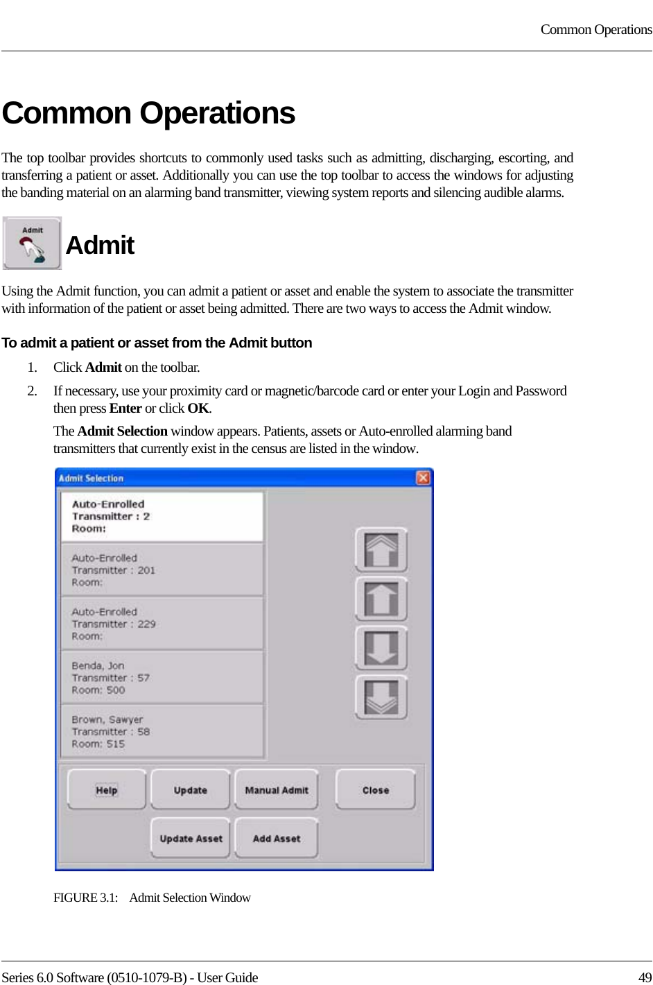 Series 6.0 Software (0510-1079-B) - User Guide  49Common OperationsCommon OperationsThe top toolbar provides shortcuts to commonly used tasks such as admitting, discharging, escorting, and transferring a patient or asset. Additionally you can use the top toolbar to access the windows for adjusting the banding material on an alarming band transmitter, viewing system reports and silencing audible alarms.Admit Using the Admit function, you can admit a patient or asset and enable the system to associate the transmitter with information of the patient or asset being admitted. There are two ways to access the Admit window.To admit a patient or asset from the Admit button1.    Click Admit on the toolbar. 2.    If necessary, use your proximity card or magnetic/barcode card or enter your Login and Password then press Enter or click OK.The Admit Selection window appears. Patients, assets or Auto-enrolled alarming band transmitters that currently exist in the census are listed in the window.FIGURE 3.1:    Admit Selection Window