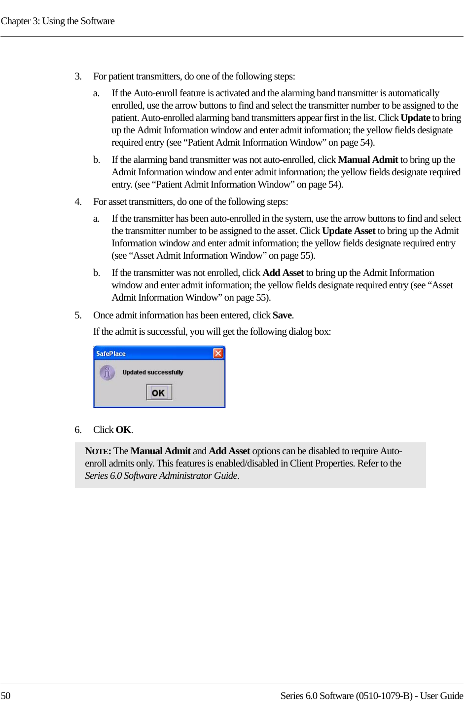 Chapter 3: Using the Software50 Series 6.0 Software (0510-1079-B) - User Guide3.    For patient transmitters, do one of the following steps:a.    If the Auto-enroll feature is activated and the alarming band transmitter is automatically enrolled, use the arrow buttons to find and select the transmitter number to be assigned to the patient. Auto-enrolled alarming band transmitters appear first in the list. Click Update to bring up the Admit Information window and enter admit information; the yellow fields designate required entry (see “Patient Admit Information Window” on page 54). b.    If the alarming band transmitter was not auto-enrolled, click Manual Admit to bring up the Admit Information window and enter admit information; the yellow fields designate required entry. (see “Patient Admit Information Window” on page 54). 4.    For asset transmitters, do one of the following steps:a.    If the transmitter has been auto-enrolled in the system, use the arrow buttons to find and select the transmitter number to be assigned to the asset. Click Update Asset to bring up the Admit Information window and enter admit information; the yellow fields designate required entry (see “Asset Admit Information Window” on page 55). b.    If the transmitter was not enrolled, click Add Asset to bring up the Admit Information window and enter admit information; the yellow fields designate required entry (see “Asset Admit Information Window” on page 55). 5.    Once admit information has been entered, click Save.If the admit is successful, you will get the following dialog box:6.    Click OK. NOTE: The Manual Admit and Add Asset options can be disabled to require Auto-enroll admits only. This features is enabled/disabled in Client Properties. Refer to the Series 6.0 Software Administrator Guide.