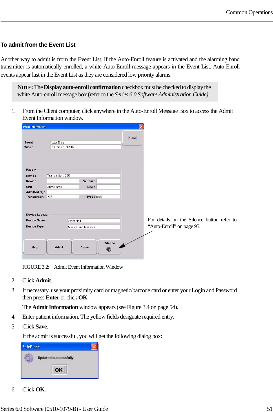 Series 6.0 Software (0510-1079-B) - User Guide  51Common OperationsTo admit from the Event ListAnother way to admit is from the Event List. If the Auto-Enroll feature is activated and the alarming band transmitter is automatically enrolled, a white Auto-Enroll message appears in the Event List. Auto-Enroll events appear last in the Event List as they are considered low priority alarms. 1.    From the Client computer, click anywhere in the Auto-Enroll Message Box to access the Admit Event Information window.FIGURE 3.2:    Admit Event Information Window2.    Click Admit.3.    If necessary, use your proximity card or magnetic/barcode card or enter your Login and Password then press Enter or click OK.The Admit Information window appears (see Figure 3.4 on page 54).4.    Enter patient information. The yellow fields designate required entry. 5.    Click Save.If the admit is successful, you will get the following dialog box:6.    Click OK.NOTE: The Display auto-enroll confirmation checkbox must be checked to display the white Auto-enroll message box (refer to the Series 6.0 Software Administration Guide).For details on the Silence button refer to “Auto-Enroll” on page 95.