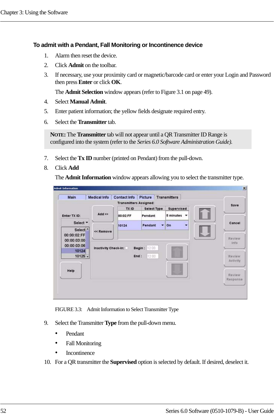 Chapter 3: Using the Software52 Series 6.0 Software (0510-1079-B) - User GuideTo admit with a Pendant, Fall Monitoring or Incontinence device1.    Alarm then reset the device.2.    Click Admit on the toolbar. 3.    If necessary, use your proximity card or magnetic/barcode card or enter your Login and Password then press Enter or click OK.The Admit Selection window appears (refer to Figure 3.1 on page 49).4.    Select Manual Admit. 5.    Enter patient information; the yellow fields designate required entry. 6.    Select the Transmitter tab.7.    Select the Tx ID number (printed on Pendant) from the pull-down.8.    Click AddThe Admit Information window appears allowing you to select the transmitter type.FIGURE 3.3:    Admit Information to Select Transmitter Type9.    Select the Transmitter Type from the pull-down menu.•Pendant•Fall Monitoring•Incontinence10.   For a QR transmitter the Supervised option is selected by default. If desired, deselect it.NOTE: The Transmitter tab will not appear until a QR Transmitter ID Range is configured into the system (refer to the Series 6.0 Software Administration Guide).