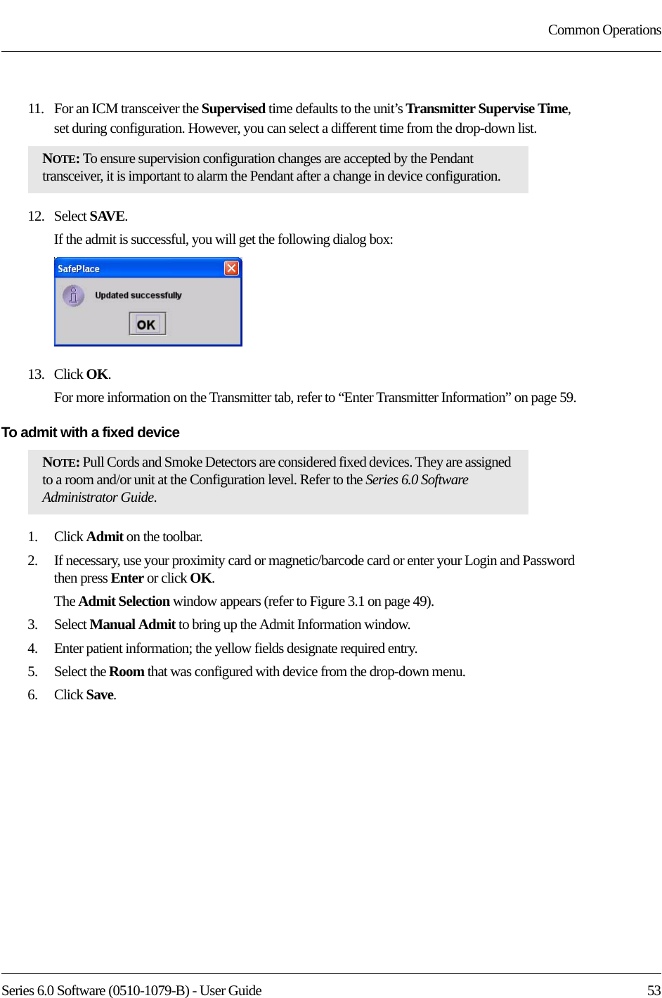 Series 6.0 Software (0510-1079-B) - User Guide  53Common Operations11.   For an ICM transceiver the Supervised time defaults to the unit’s Transmitter Supervise Time, set during configuration. However, you can select a different time from the drop-down list.12.   Select SAVE.If the admit is successful, you will get the following dialog box:13.   Click OK.For more information on the Transmitter tab, refer to “Enter Transmitter Information” on page 59.To admit with a fixed device 1.    Click Admit on the toolbar. 2.    If necessary, use your proximity card or magnetic/barcode card or enter your Login and Password then press Enter or click OK.The Admit Selection window appears (refer to Figure 3.1 on page 49).3.    Select Manual Admit to bring up the Admit Information window.4.    Enter patient information; the yellow fields designate required entry. 5.    Select the Room that was configured with device from the drop-down menu.6.    Click Save.NOTE: To ensure supervision configuration changes are accepted by the Pendant transceiver, it is important to alarm the Pendant after a change in device configuration.NOTE: Pull Cords and Smoke Detectors are considered fixed devices. They are assigned to a room and/or unit at the Configuration level. Refer to the Series 6.0 Software Administrator Guide.