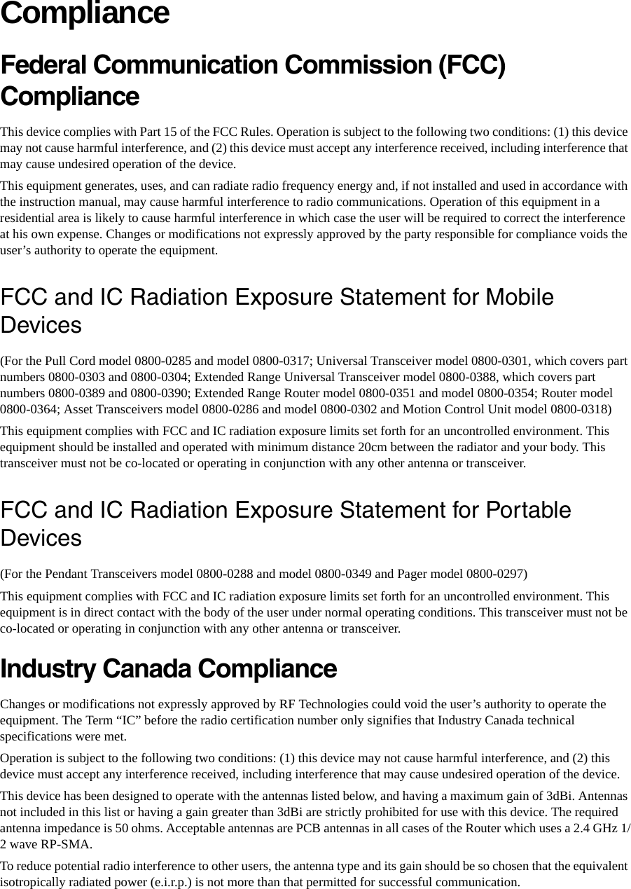 ComplianceFederal Communication Commission (FCC) Compliance This device complies with Part 15 of the FCC Rules. Operation is subject to the following two conditions: (1) this device may not cause harmful interference, and (2) this device must accept any interference received, including interference that may cause undesired operation of the device. This equipment generates, uses, and can radiate radio frequency energy and, if not installed and used in accordance with the instruction manual, may cause harmful interference to radio communications. Operation of this equipment in a residential area is likely to cause harmful interference in which case the user will be required to correct the interference at his own expense. Changes or modifications not expressly approved by the party responsible for compliance voids the user’s authority to operate the equipment. FCC and IC Radiation Exposure Statement for Mobile Devices(For the Pull Cord model 0800-0285 and model 0800-0317; Universal Transceiver model 0800-0301, which covers part numbers 0800-0303 and 0800-0304; Extended Range Universal Transceiver model 0800-0388, which covers part numbers 0800-0389 and 0800-0390; Extended Range Router model 0800-0351 and model 0800-0354; Router model 0800-0364; Asset Transceivers model 0800-0286 and model 0800-0302 and Motion Control Unit model 0800-0318)This equipment complies with FCC and IC radiation exposure limits set forth for an uncontrolled environment. This equipment should be installed and operated with minimum distance 20cm between the radiator and your body. This transceiver must not be co-located or operating in conjunction with any other antenna or transceiver.FCC and IC Radiation Exposure Statement for Portable Devices(For the Pendant Transceivers model 0800-0288 and model 0800-0349 and Pager model 0800-0297)This equipment complies with FCC and IC radiation exposure limits set forth for an uncontrolled environment. This equipment is in direct contact with the body of the user under normal operating conditions. This transceiver must not be co-located or operating in conjunction with any other antenna or transceiver.Industry Canada Compliance Changes or modifications not expressly approved by RF Technologies could void the user’s authority to operate the equipment. The Term “IC” before the radio certification number only signifies that Industry Canada technical specifications were met. Operation is subject to the following two conditions: (1) this device may not cause harmful interference, and (2) this device must accept any interference received, including interference that may cause undesired operation of the device. This device has been designed to operate with the antennas listed below, and having a maximum gain of 3dBi. Antennas not included in this list or having a gain greater than 3dBi are strictly prohibited for use with this device. The required antenna impedance is 50 ohms. Acceptable antennas are PCB antennas in all cases of the Router which uses a 2.4 GHz 1/2 wave RP-SMA.To reduce potential radio interference to other users, the antenna type and its gain should be so chosen that the equivalent isotropically radiated power (e.i.r.p.) is not more than that permitted for successful communication.