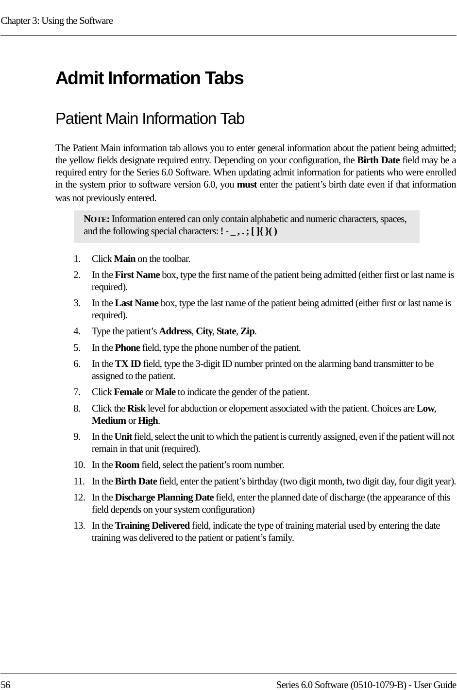 Chapter 3: Using the Software56 Series 6.0 Software (0510-1079-B) - User GuideAdmit Information TabsPatient Main Information TabThe Patient Main information tab allows you to enter general information about the patient being admitted; the yellow fields designate required entry. Depending on your configuration, the Birth Date field may be a required entry for the Series 6.0 Software. When updating admit information for patients who were enrolled in the system prior to software version 6.0, you must enter the patient’s birth date even if that information was not previously entered. 1.    Click Main on the toolbar.2.    In the First Name box, type the first name of the patient being admitted (either first or last name is required). 3.    In the Last Name box, type the last name of the patient being admitted (either first or last name is required).4.    Type the patient’s Address, City, State, Zip.5.    In the Phone field, type the phone number of the patient.6.    In the TX ID field, type the 3-digit ID number printed on the alarming band transmitter to be assigned to the patient.7.    Click Female or Male to indicate the gender of the patient.8.    Click the Risk level for abduction or elopement associated with the patient. Choices are Low, Medium or High.9.    In the Unit field, select the unit to which the patient is currently assigned, even if the patient will not remain in that unit (required).10.   In the Room field, select the patient’s room number.11.   In the Birth Date field, enter the patient’s birthday (two digit month, two digit day, four digit year).12.   In the Discharge Planning Date field, enter the planned date of discharge (the appearance of this field depends on your system configuration)13.   In the Training Delivered field, indicate the type of training material used by entering the date training was delivered to the patient or patient’s family.NOTE: Information entered can only contain alphabetic and numeric characters, spaces, and the following special characters: ! - _ , . ; [ ]{ }( )