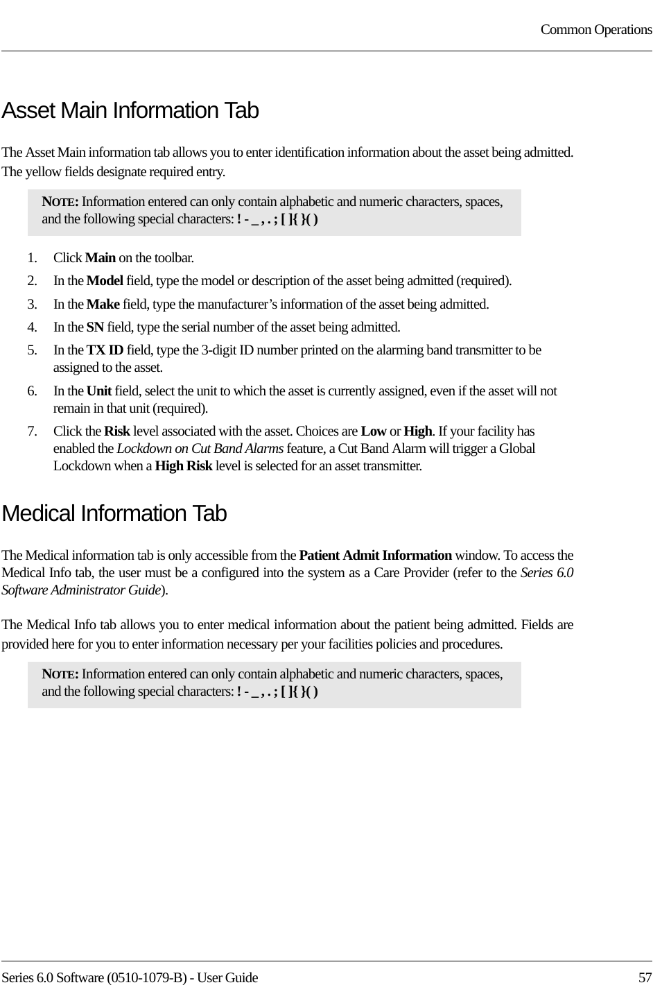 Series 6.0 Software (0510-1079-B) - User Guide  57Common OperationsAsset Main Information TabThe Asset Main information tab allows you to enter identification information about the asset being admitted. The yellow fields designate required entry.1.    Click Main on the toolbar.2.    In the Model field, type the model or description of the asset being admitted (required). 3.    In the Make field, type the manufacturer’s information of the asset being admitted.4.    In the SN field, type the serial number of the asset being admitted.5.    In the TX ID field, type the 3-digit ID number printed on the alarming band transmitter to be assigned to the asset.6.    In the Unit field, select the unit to which the asset is currently assigned, even if the asset will not remain in that unit (required).7.    Click the Risk level associated with the asset. Choices are Low or High. If your facility has enabled the Lockdown on Cut Band Alarms feature, a Cut Band Alarm will trigger a Global Lockdown when a High Risk level is selected for an asset transmitter.Medical Information TabThe Medical information tab is only accessible from the Patient Admit Information window. To access the Medical Info tab, the user must be a configured into the system as a Care Provider (refer to the Series 6.0 Software Administrator Guide). The Medical Info tab allows you to enter medical information about the patient being admitted. Fields are provided here for you to enter information necessary per your facilities policies and procedures. NOTE: Information entered can only contain alphabetic and numeric characters, spaces, and the following special characters: ! - _ , . ; [ ]{ }( )NOTE: Information entered can only contain alphabetic and numeric characters, spaces, and the following special characters: ! - _ , . ; [ ]{ }( )