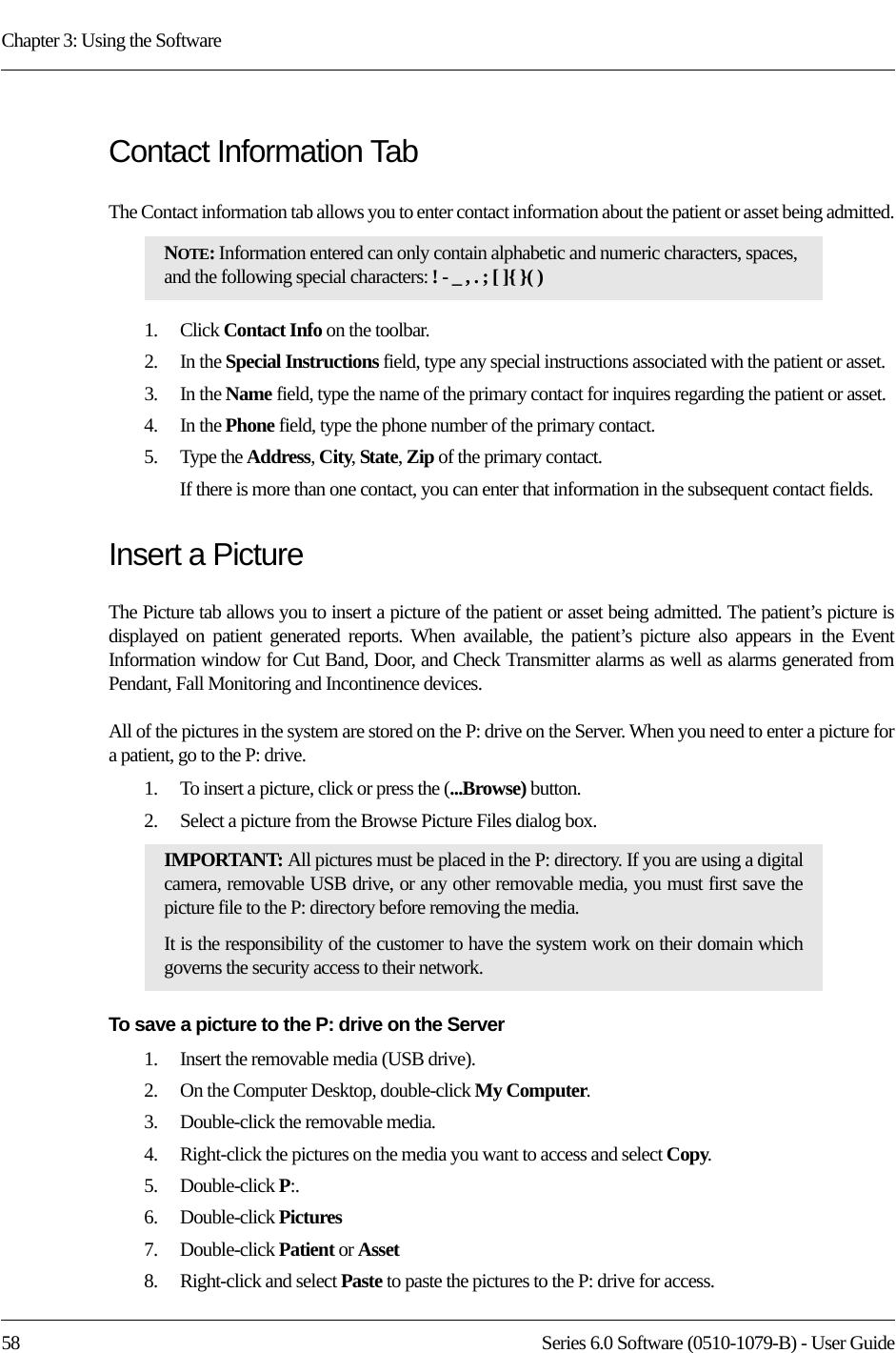 Chapter 3: Using the Software58 Series 6.0 Software (0510-1079-B) - User GuideContact Information TabThe Contact information tab allows you to enter contact information about the patient or asset being admitted.1.    Click Contact Info on the toolbar.2.    In the Special Instructions field, type any special instructions associated with the patient or asset.3.    In the Name field, type the name of the primary contact for inquires regarding the patient or asset.4.    In the Phone field, type the phone number of the primary contact.5.    Type the Address, City, State, Zip of the primary contact.If there is more than one contact, you can enter that information in the subsequent contact fields. Insert a PictureThe Picture tab allows you to insert a picture of the patient or asset being admitted. The patient’s picture is displayed on patient generated reports. When available, the patient’s picture also appears in the Event Information window for Cut Band, Door, and Check Transmitter alarms as well as alarms generated from Pendant, Fall Monitoring and Incontinence devices. All of the pictures in the system are stored on the P: drive on the Server. When you need to enter a picture for a patient, go to the P: drive. 1.    To insert a picture, click or press the (...Browse) button.2.    Select a picture from the Browse Picture Files dialog box.To save a picture to the P: drive on the Server1.    Insert the removable media (USB drive).2.    On the Computer Desktop, double-click My Computer.3.    Double-click the removable media. 4.    Right-click the pictures on the media you want to access and select Copy.5.    Double-click P:.6.    Double-click Pictures7.    Double-click Patient or Asset8.    Right-click and select Paste to paste the pictures to the P: drive for access. NOTE: Information entered can only contain alphabetic and numeric characters, spaces, and the following special characters: ! - _ , . ; [ ]{ }( )IMPORTANT: All pictures must be placed in the P: directory. If you are using a digital camera, removable USB drive, or any other removable media, you must first save the picture file to the P: directory before removing the media. It is the responsibility of the customer to have the system work on their domain which governs the security access to their network.