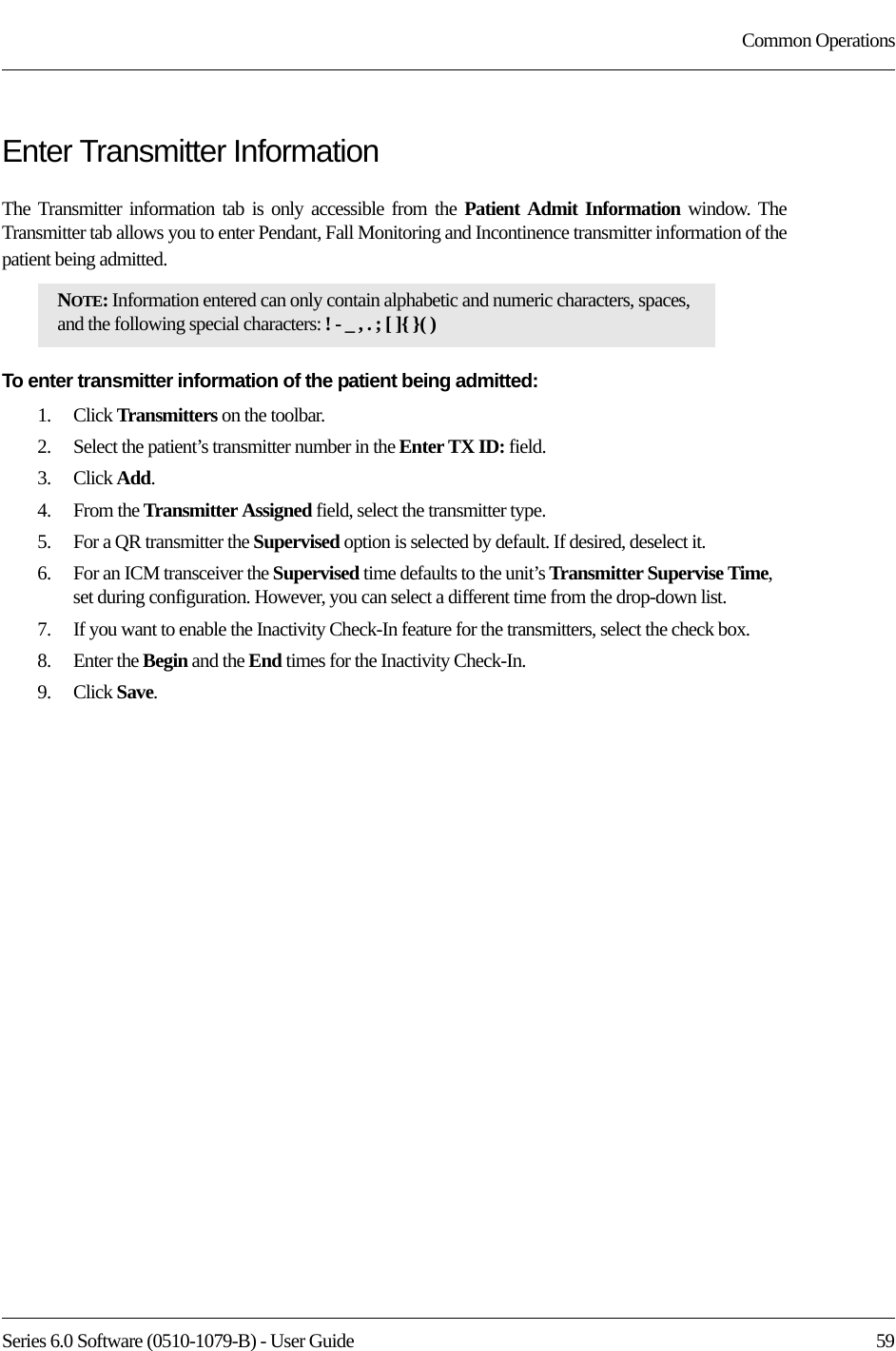 Series 6.0 Software (0510-1079-B) - User Guide  59Common OperationsEnter Transmitter InformationThe Transmitter information tab is only accessible from the Patient Admit Information window. The Transmitter tab allows you to enter Pendant, Fall Monitoring and Incontinence transmitter information of the patient being admitted.To enter transmitter information of the patient being admitted:1.    Click Transmitters on the toolbar.2.    Select the patient’s transmitter number in the Enter TX ID: field.3.    Click Add.4.    From the Transmitter Assigned field, select the transmitter type.5.    For a QR transmitter the Supervised option is selected by default. If desired, deselect it.6.    For an ICM transceiver the Supervised time defaults to the unit’s Transmitter Supervise Time, set during configuration. However, you can select a different time from the drop-down list.7.    If you want to enable the Inactivity Check-In feature for the transmitters, select the check box.8.    Enter the Begin and the End times for the Inactivity Check-In.9.    Click Save.NOTE: Information entered can only contain alphabetic and numeric characters, spaces, and the following special characters: ! - _ , . ; [ ]{ }( )