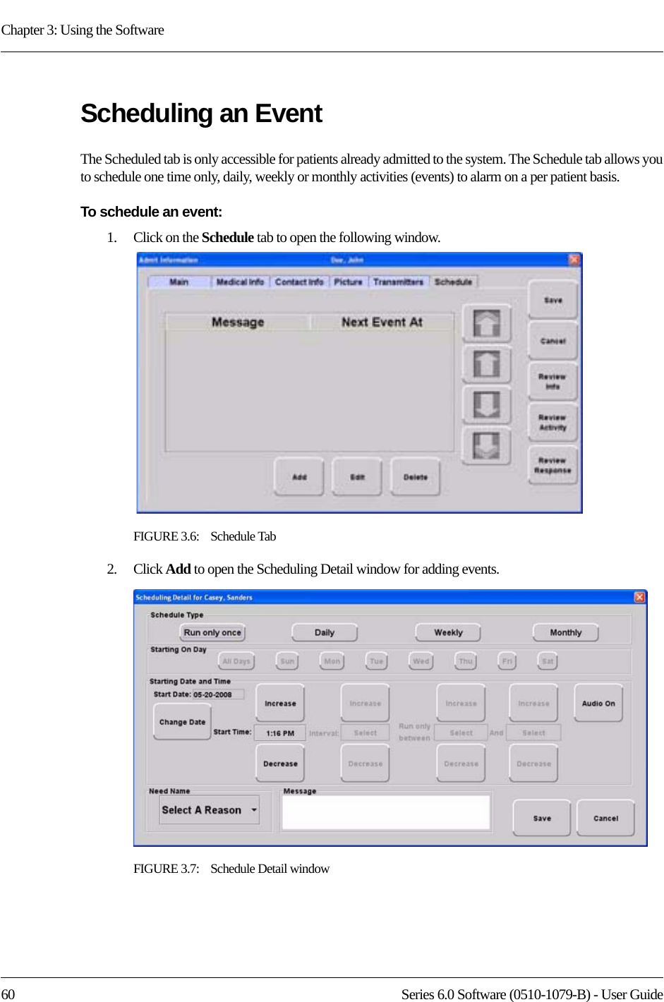 Chapter 3: Using the Software60 Series 6.0 Software (0510-1079-B) - User GuideScheduling an Event The Scheduled tab is only accessible for patients already admitted to the system. The Schedule tab allows you to schedule one time only, daily, weekly or monthly activities (events) to alarm on a per patient basis.To schedule an event:1.    Click on the Schedule tab to open the following window.FIGURE 3.6:    Schedule Tab2.    Click Add to open the Scheduling Detail window for adding events.FIGURE 3.7:    Schedule Detail window