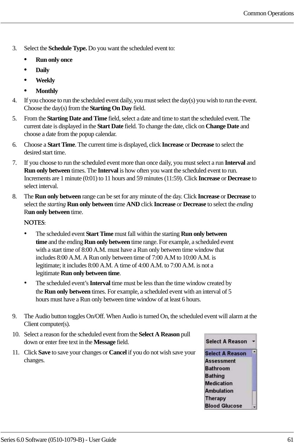 Series 6.0 Software (0510-1079-B) - User Guide  61Common Operations3.    Select the Schedule Type. Do you want the scheduled event to:•Run only once•Daily•Weekly•Monthly4.    If you choose to run the scheduled event daily, you must select the day(s) you wish to run the event. Choose the day(s) from the Starting On Day field.5.    From the Starting Date and Time field, select a date and time to start the scheduled event. The current date is displayed in the Start Date field. To change the date, click on Change Date and choose a date from the popup calendar.6.    Choose a Start Time. The current time is displayed, click Increase or Decrease to select the desired start time.7.    If you choose to run the scheduled event more than once daily, you must select a run Interval and Run only between times. The Interval is how often you want the scheduled event to run. Increments are 1 minute (0:01) to 11 hours and 59 minutes (11:59). Click Increase or Decrease to select interval.8.    The Run only between range can be set for any minute of the day. Click Increase or Decrease to select the starting Run only between time AND click Increase or Decrease to select the ending Run only between time.NOTES:•The scheduled event Start Time must fall within the starting Run only between time and the ending Run only between time range. For example, a scheduled event with a start time of 8:00 A.M. must have a Run only between time window that includes 8:00 A.M. A Run only between time of 7:00 A.M to 10:00 A.M. is legitimate; it includes 8:00 A.M. A time of 4:00 A.M. to 7:00 A.M. is not a legitimate Run only between time.•The scheduled event’s Interval time must be less than the time window created by the Run only between times. For example, a scheduled event with an interval of 5 hours must have a Run only between time window of at least 6 hours. 9.    The Audio button toggles On/Off. When Audio is turned On, the scheduled event will alarm at the Client computer(s).10.   Select a reason for the scheduled event from the Select A Reason pull down or enter free text in the Message field.11.   Click Save to save your changes or Cancel if you do not wish save your changes.